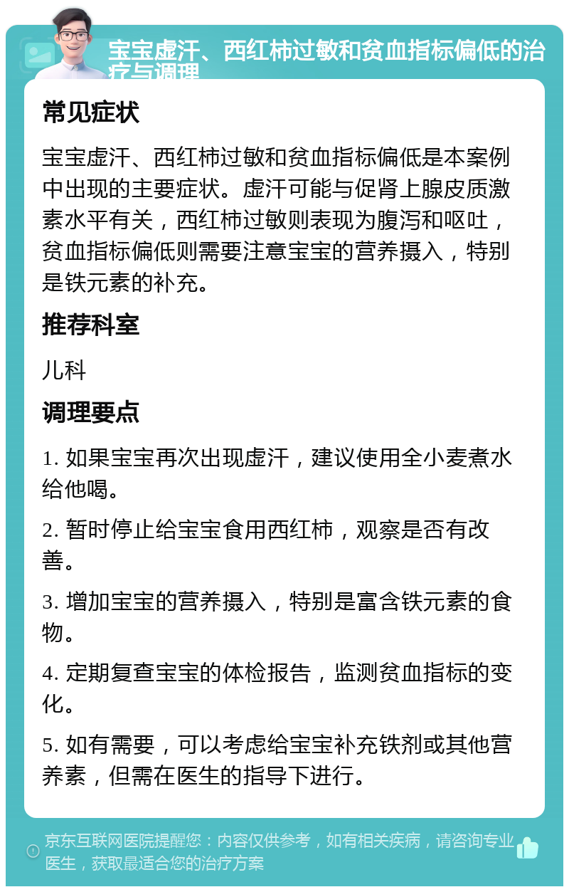 宝宝虚汗、西红柿过敏和贫血指标偏低的治疗与调理 常见症状 宝宝虚汗、西红柿过敏和贫血指标偏低是本案例中出现的主要症状。虚汗可能与促肾上腺皮质激素水平有关，西红柿过敏则表现为腹泻和呕吐，贫血指标偏低则需要注意宝宝的营养摄入，特别是铁元素的补充。 推荐科室 儿科 调理要点 1. 如果宝宝再次出现虚汗，建议使用全小麦煮水给他喝。 2. 暂时停止给宝宝食用西红柿，观察是否有改善。 3. 增加宝宝的营养摄入，特别是富含铁元素的食物。 4. 定期复查宝宝的体检报告，监测贫血指标的变化。 5. 如有需要，可以考虑给宝宝补充铁剂或其他营养素，但需在医生的指导下进行。