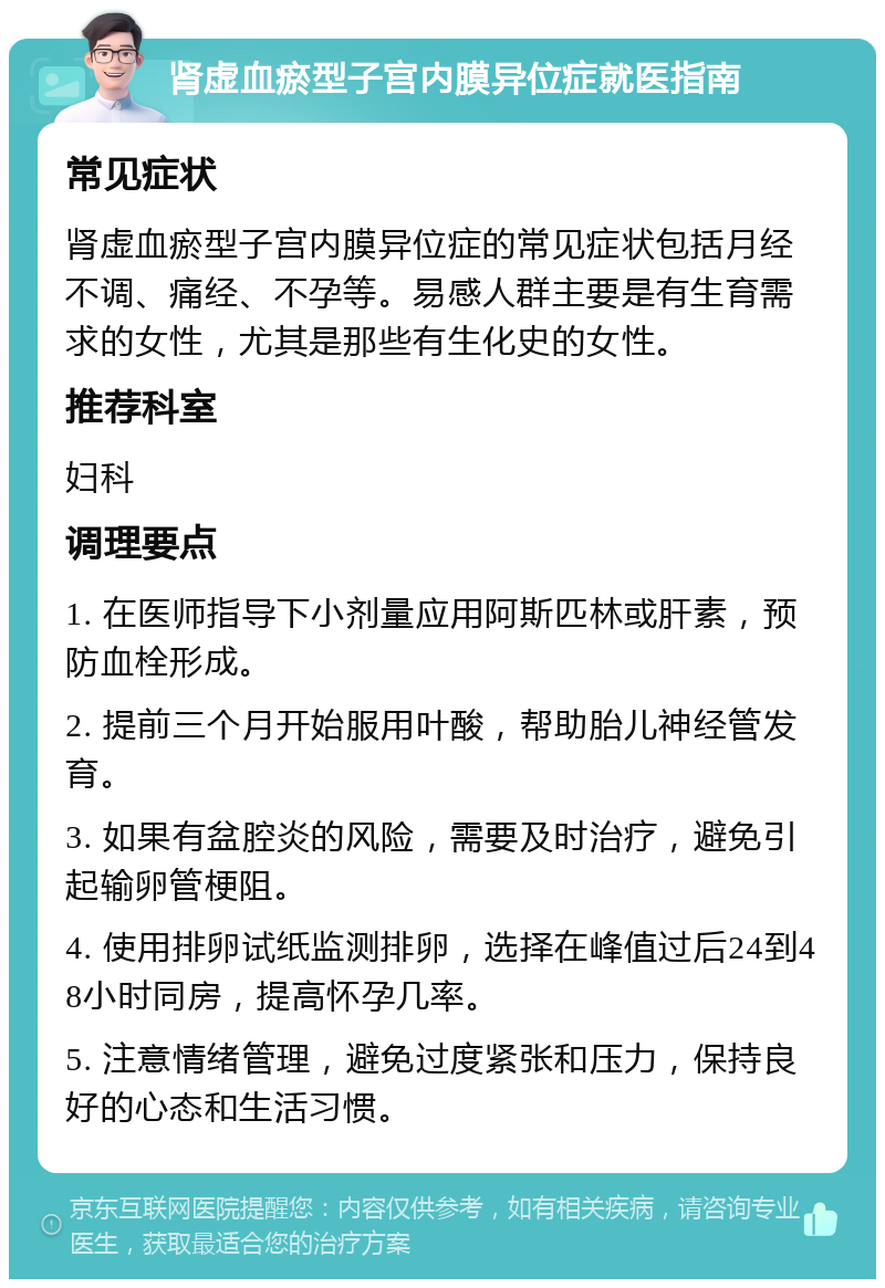 肾虚血瘀型子宫内膜异位症就医指南 常见症状 肾虚血瘀型子宫内膜异位症的常见症状包括月经不调、痛经、不孕等。易感人群主要是有生育需求的女性，尤其是那些有生化史的女性。 推荐科室 妇科 调理要点 1. 在医师指导下小剂量应用阿斯匹林或肝素，预防血栓形成。 2. 提前三个月开始服用叶酸，帮助胎儿神经管发育。 3. 如果有盆腔炎的风险，需要及时治疗，避免引起输卵管梗阻。 4. 使用排卵试纸监测排卵，选择在峰值过后24到48小时同房，提高怀孕几率。 5. 注意情绪管理，避免过度紧张和压力，保持良好的心态和生活习惯。