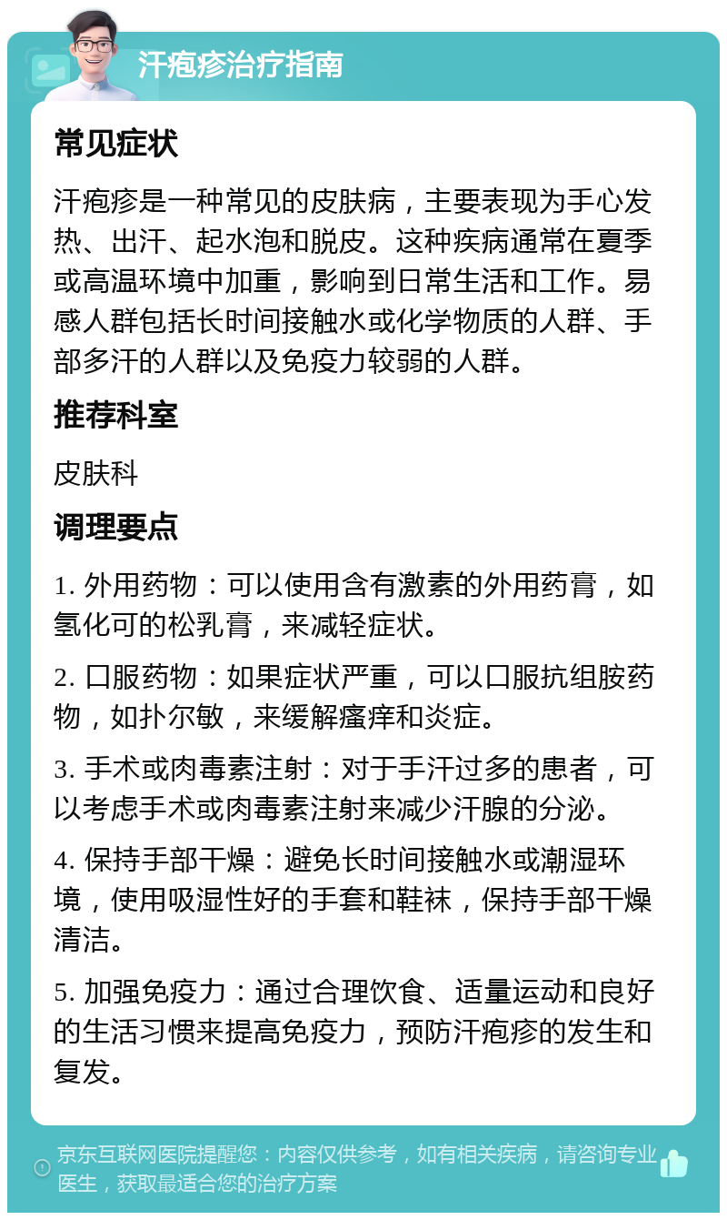 汗疱疹治疗指南 常见症状 汗疱疹是一种常见的皮肤病，主要表现为手心发热、出汗、起水泡和脱皮。这种疾病通常在夏季或高温环境中加重，影响到日常生活和工作。易感人群包括长时间接触水或化学物质的人群、手部多汗的人群以及免疫力较弱的人群。 推荐科室 皮肤科 调理要点 1. 外用药物：可以使用含有激素的外用药膏，如氢化可的松乳膏，来减轻症状。 2. 口服药物：如果症状严重，可以口服抗组胺药物，如扑尔敏，来缓解瘙痒和炎症。 3. 手术或肉毒素注射：对于手汗过多的患者，可以考虑手术或肉毒素注射来减少汗腺的分泌。 4. 保持手部干燥：避免长时间接触水或潮湿环境，使用吸湿性好的手套和鞋袜，保持手部干燥清洁。 5. 加强免疫力：通过合理饮食、适量运动和良好的生活习惯来提高免疫力，预防汗疱疹的发生和复发。