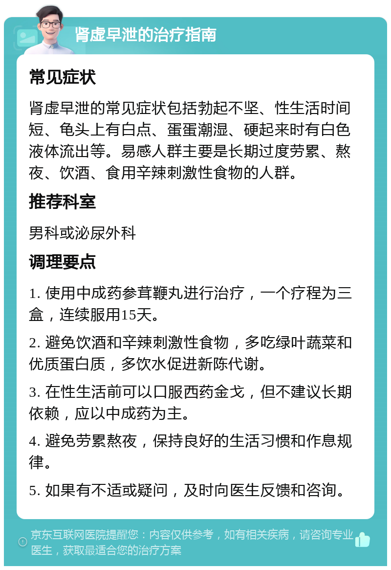 肾虚早泄的治疗指南 常见症状 肾虚早泄的常见症状包括勃起不坚、性生活时间短、龟头上有白点、蛋蛋潮湿、硬起来时有白色液体流出等。易感人群主要是长期过度劳累、熬夜、饮酒、食用辛辣刺激性食物的人群。 推荐科室 男科或泌尿外科 调理要点 1. 使用中成药参茸鞭丸进行治疗，一个疗程为三盒，连续服用15天。 2. 避免饮酒和辛辣刺激性食物，多吃绿叶蔬菜和优质蛋白质，多饮水促进新陈代谢。 3. 在性生活前可以口服西药金戈，但不建议长期依赖，应以中成药为主。 4. 避免劳累熬夜，保持良好的生活习惯和作息规律。 5. 如果有不适或疑问，及时向医生反馈和咨询。