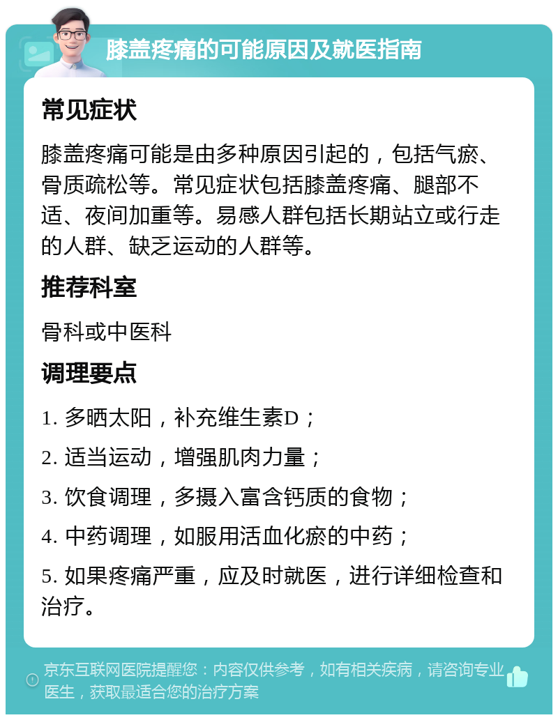 膝盖疼痛的可能原因及就医指南 常见症状 膝盖疼痛可能是由多种原因引起的，包括气瘀、骨质疏松等。常见症状包括膝盖疼痛、腿部不适、夜间加重等。易感人群包括长期站立或行走的人群、缺乏运动的人群等。 推荐科室 骨科或中医科 调理要点 1. 多晒太阳，补充维生素D； 2. 适当运动，增强肌肉力量； 3. 饮食调理，多摄入富含钙质的食物； 4. 中药调理，如服用活血化瘀的中药； 5. 如果疼痛严重，应及时就医，进行详细检查和治疗。