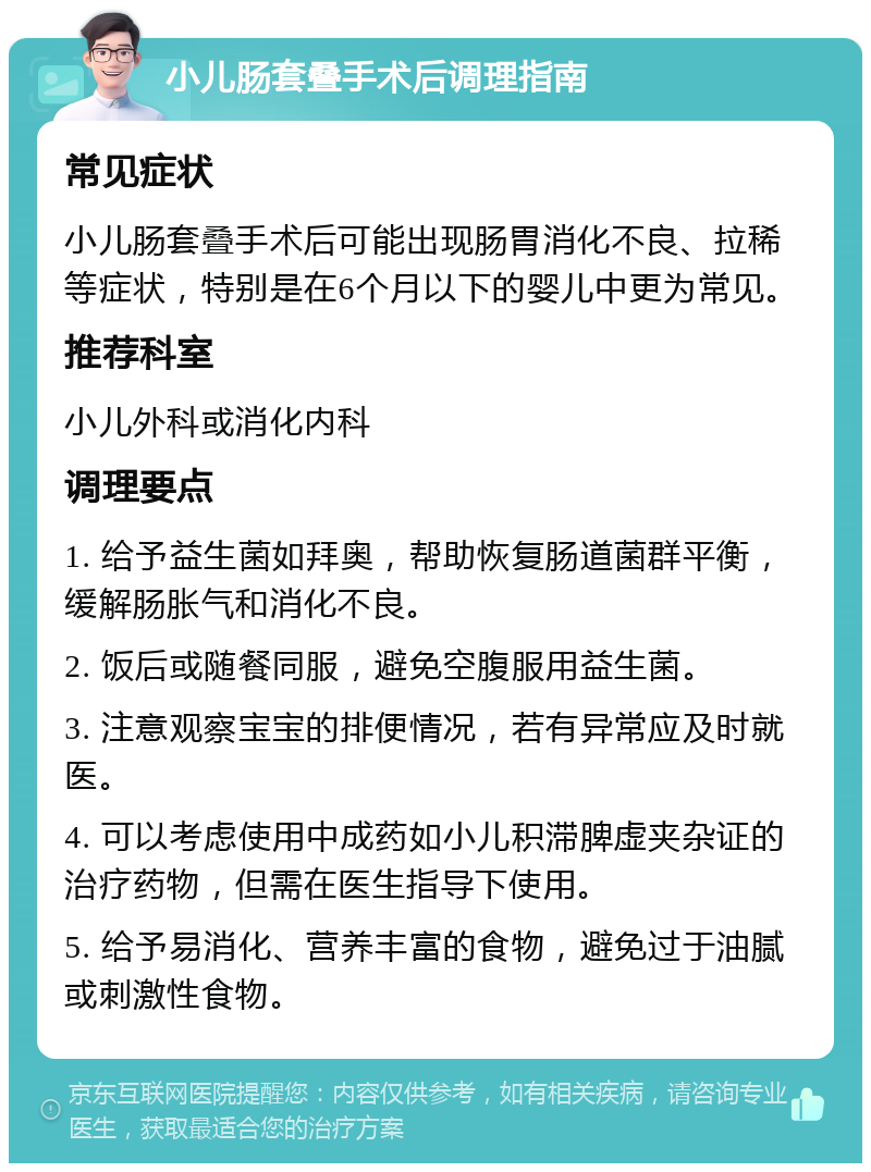 小儿肠套叠手术后调理指南 常见症状 小儿肠套叠手术后可能出现肠胃消化不良、拉稀等症状，特别是在6个月以下的婴儿中更为常见。 推荐科室 小儿外科或消化内科 调理要点 1. 给予益生菌如拜奥，帮助恢复肠道菌群平衡，缓解肠胀气和消化不良。 2. 饭后或随餐同服，避免空腹服用益生菌。 3. 注意观察宝宝的排便情况，若有异常应及时就医。 4. 可以考虑使用中成药如小儿积滞脾虚夹杂证的治疗药物，但需在医生指导下使用。 5. 给予易消化、营养丰富的食物，避免过于油腻或刺激性食物。