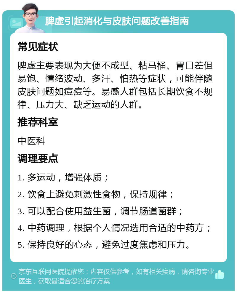 脾虚引起消化与皮肤问题改善指南 常见症状 脾虚主要表现为大便不成型、粘马桶、胃口差但易饱、情绪波动、多汗、怕热等症状，可能伴随皮肤问题如痘痘等。易感人群包括长期饮食不规律、压力大、缺乏运动的人群。 推荐科室 中医科 调理要点 1. 多运动，增强体质； 2. 饮食上避免刺激性食物，保持规律； 3. 可以配合使用益生菌，调节肠道菌群； 4. 中药调理，根据个人情况选用合适的中药方； 5. 保持良好的心态，避免过度焦虑和压力。