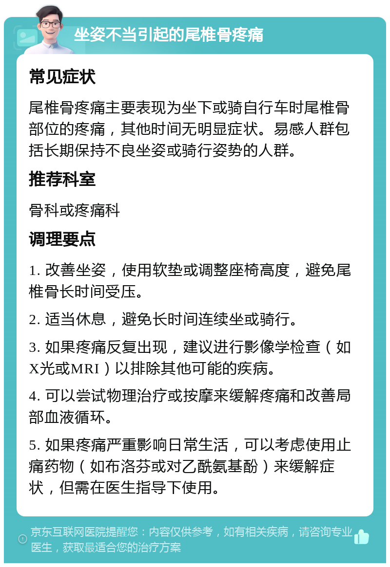 坐姿不当引起的尾椎骨疼痛 常见症状 尾椎骨疼痛主要表现为坐下或骑自行车时尾椎骨部位的疼痛，其他时间无明显症状。易感人群包括长期保持不良坐姿或骑行姿势的人群。 推荐科室 骨科或疼痛科 调理要点 1. 改善坐姿，使用软垫或调整座椅高度，避免尾椎骨长时间受压。 2. 适当休息，避免长时间连续坐或骑行。 3. 如果疼痛反复出现，建议进行影像学检查（如X光或MRI）以排除其他可能的疾病。 4. 可以尝试物理治疗或按摩来缓解疼痛和改善局部血液循环。 5. 如果疼痛严重影响日常生活，可以考虑使用止痛药物（如布洛芬或对乙酰氨基酚）来缓解症状，但需在医生指导下使用。