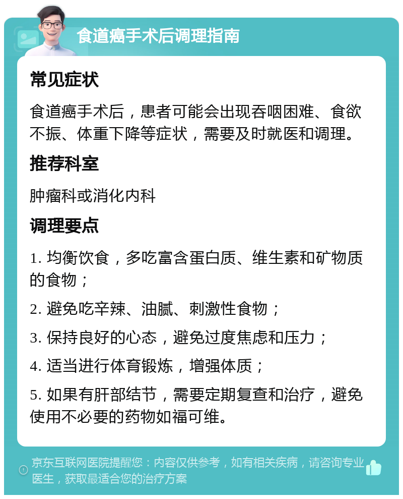 食道癌手术后调理指南 常见症状 食道癌手术后，患者可能会出现吞咽困难、食欲不振、体重下降等症状，需要及时就医和调理。 推荐科室 肿瘤科或消化内科 调理要点 1. 均衡饮食，多吃富含蛋白质、维生素和矿物质的食物； 2. 避免吃辛辣、油腻、刺激性食物； 3. 保持良好的心态，避免过度焦虑和压力； 4. 适当进行体育锻炼，增强体质； 5. 如果有肝部结节，需要定期复查和治疗，避免使用不必要的药物如福可维。