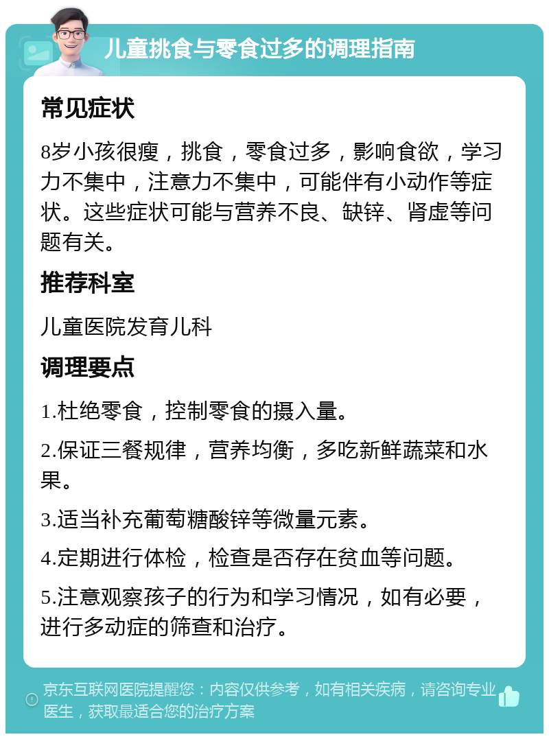 儿童挑食与零食过多的调理指南 常见症状 8岁小孩很瘦，挑食，零食过多，影响食欲，学习力不集中，注意力不集中，可能伴有小动作等症状。这些症状可能与营养不良、缺锌、肾虚等问题有关。 推荐科室 儿童医院发育儿科 调理要点 1.杜绝零食，控制零食的摄入量。 2.保证三餐规律，营养均衡，多吃新鲜蔬菜和水果。 3.适当补充葡萄糖酸锌等微量元素。 4.定期进行体检，检查是否存在贫血等问题。 5.注意观察孩子的行为和学习情况，如有必要，进行多动症的筛查和治疗。