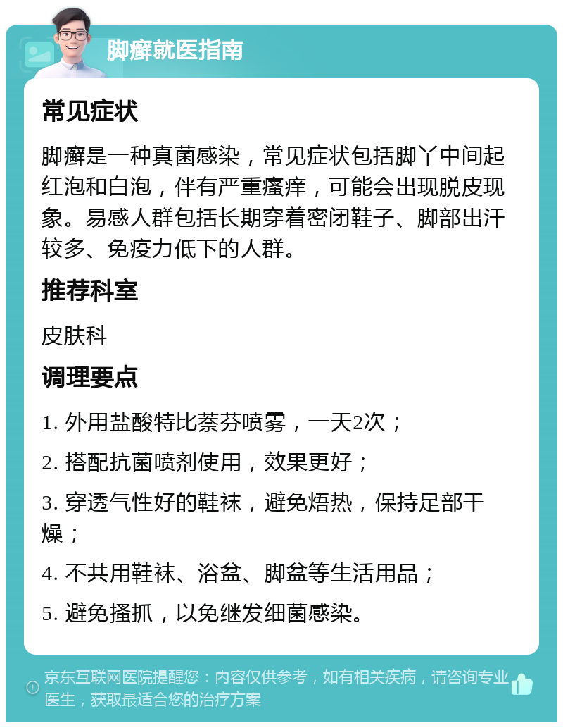 脚癣就医指南 常见症状 脚癣是一种真菌感染，常见症状包括脚丫中间起红泡和白泡，伴有严重瘙痒，可能会出现脱皮现象。易感人群包括长期穿着密闭鞋子、脚部出汗较多、免疫力低下的人群。 推荐科室 皮肤科 调理要点 1. 外用盐酸特比萘芬喷雾，一天2次； 2. 搭配抗菌喷剂使用，效果更好； 3. 穿透气性好的鞋袜，避免焐热，保持足部干燥； 4. 不共用鞋袜、浴盆、脚盆等生活用品； 5. 避免搔抓，以免继发细菌感染。