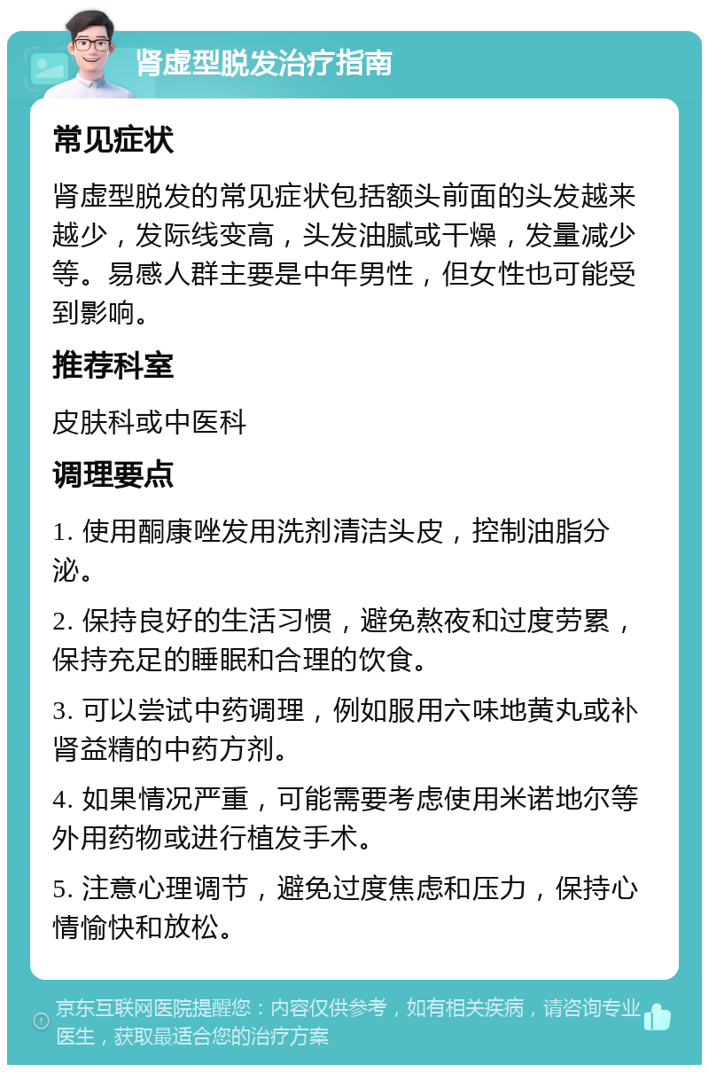 肾虚型脱发治疗指南 常见症状 肾虚型脱发的常见症状包括额头前面的头发越来越少，发际线变高，头发油腻或干燥，发量减少等。易感人群主要是中年男性，但女性也可能受到影响。 推荐科室 皮肤科或中医科 调理要点 1. 使用酮康唑发用洗剂清洁头皮，控制油脂分泌。 2. 保持良好的生活习惯，避免熬夜和过度劳累，保持充足的睡眠和合理的饮食。 3. 可以尝试中药调理，例如服用六味地黄丸或补肾益精的中药方剂。 4. 如果情况严重，可能需要考虑使用米诺地尔等外用药物或进行植发手术。 5. 注意心理调节，避免过度焦虑和压力，保持心情愉快和放松。