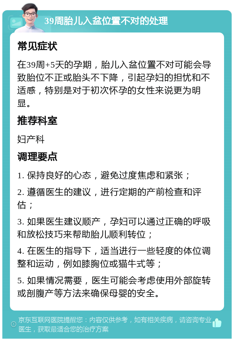 39周胎儿入盆位置不对的处理 常见症状 在39周+5天的孕期，胎儿入盆位置不对可能会导致胎位不正或胎头不下降，引起孕妇的担忧和不适感，特别是对于初次怀孕的女性来说更为明显。 推荐科室 妇产科 调理要点 1. 保持良好的心态，避免过度焦虑和紧张； 2. 遵循医生的建议，进行定期的产前检查和评估； 3. 如果医生建议顺产，孕妇可以通过正确的呼吸和放松技巧来帮助胎儿顺利转位； 4. 在医生的指导下，适当进行一些轻度的体位调整和运动，例如膝胸位或猫牛式等； 5. 如果情况需要，医生可能会考虑使用外部旋转或剖腹产等方法来确保母婴的安全。