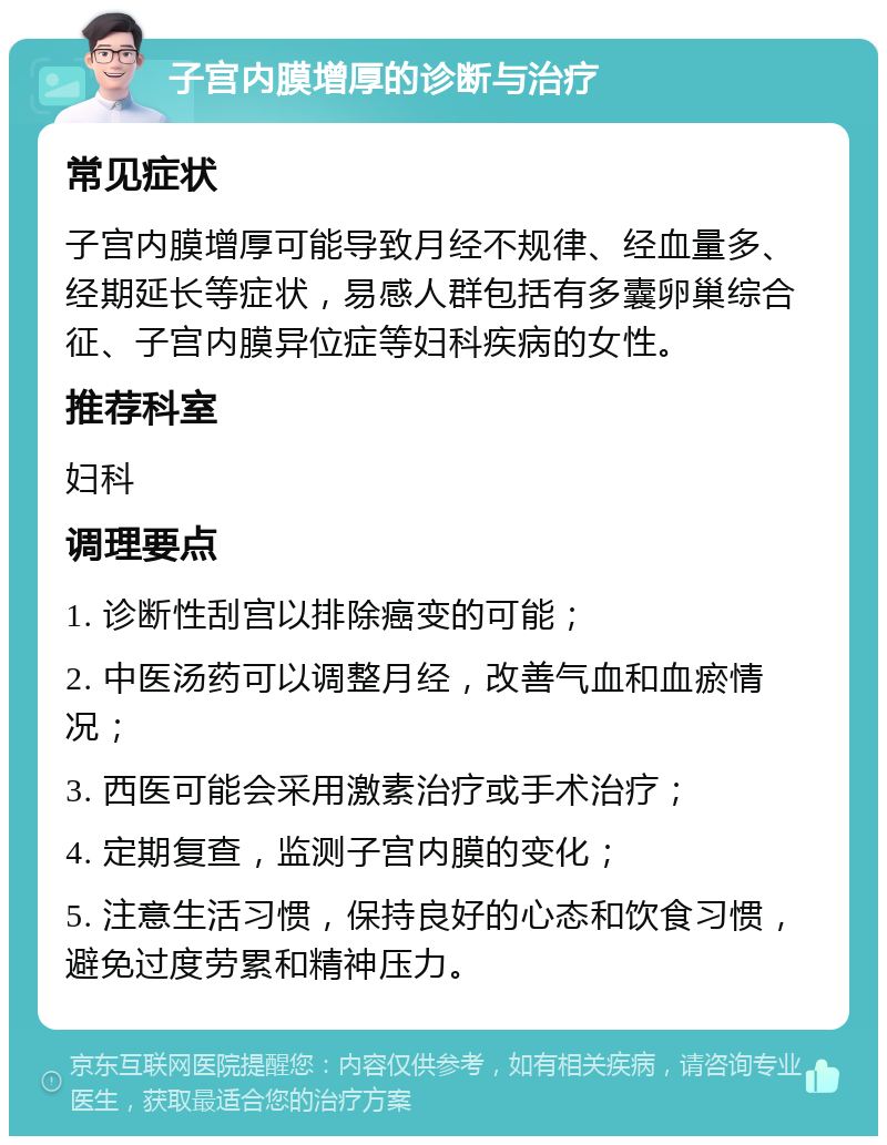 子宫内膜增厚的诊断与治疗 常见症状 子宫内膜增厚可能导致月经不规律、经血量多、经期延长等症状，易感人群包括有多囊卵巢综合征、子宫内膜异位症等妇科疾病的女性。 推荐科室 妇科 调理要点 1. 诊断性刮宫以排除癌变的可能； 2. 中医汤药可以调整月经，改善气血和血瘀情况； 3. 西医可能会采用激素治疗或手术治疗； 4. 定期复查，监测子宫内膜的变化； 5. 注意生活习惯，保持良好的心态和饮食习惯，避免过度劳累和精神压力。