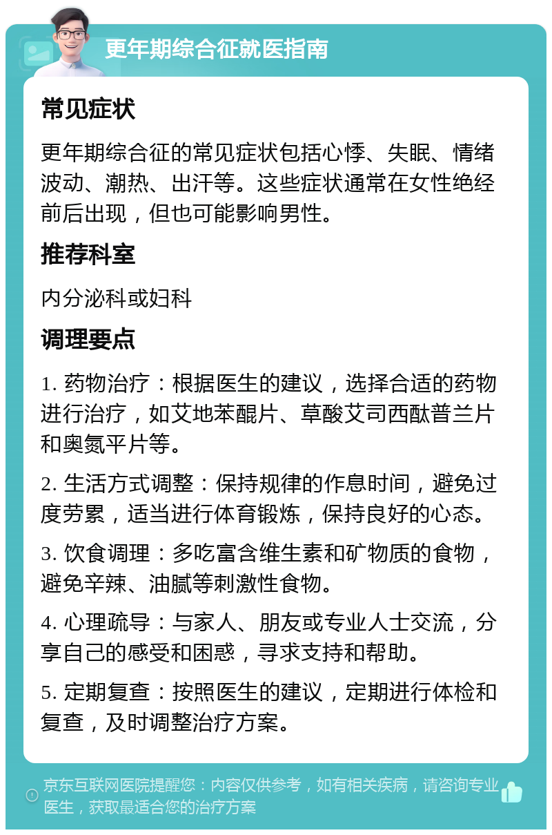 更年期综合征就医指南 常见症状 更年期综合征的常见症状包括心悸、失眠、情绪波动、潮热、出汗等。这些症状通常在女性绝经前后出现，但也可能影响男性。 推荐科室 内分泌科或妇科 调理要点 1. 药物治疗：根据医生的建议，选择合适的药物进行治疗，如艾地苯醌片、草酸艾司西酞普兰片和奥氮平片等。 2. 生活方式调整：保持规律的作息时间，避免过度劳累，适当进行体育锻炼，保持良好的心态。 3. 饮食调理：多吃富含维生素和矿物质的食物，避免辛辣、油腻等刺激性食物。 4. 心理疏导：与家人、朋友或专业人士交流，分享自己的感受和困惑，寻求支持和帮助。 5. 定期复查：按照医生的建议，定期进行体检和复查，及时调整治疗方案。