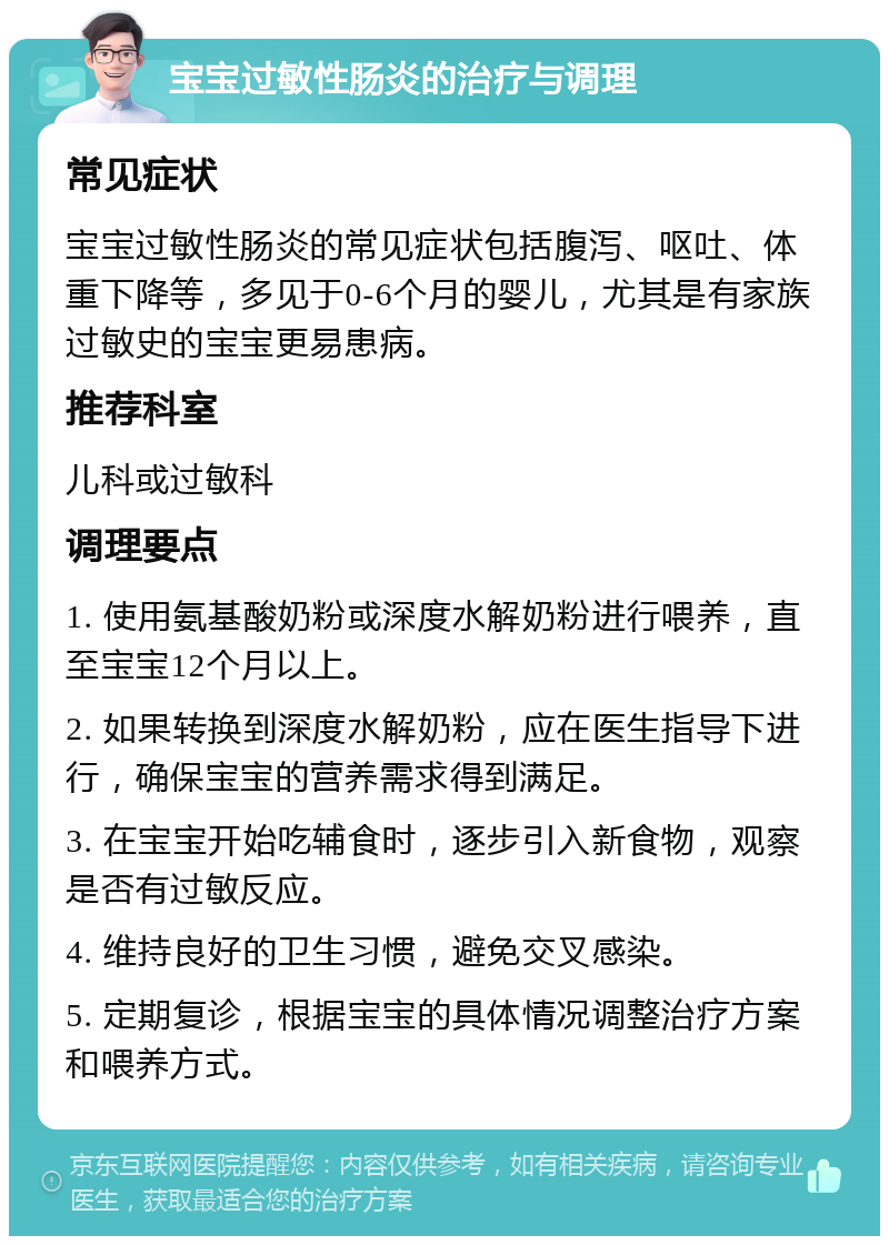 宝宝过敏性肠炎的治疗与调理 常见症状 宝宝过敏性肠炎的常见症状包括腹泻、呕吐、体重下降等，多见于0-6个月的婴儿，尤其是有家族过敏史的宝宝更易患病。 推荐科室 儿科或过敏科 调理要点 1. 使用氨基酸奶粉或深度水解奶粉进行喂养，直至宝宝12个月以上。 2. 如果转换到深度水解奶粉，应在医生指导下进行，确保宝宝的营养需求得到满足。 3. 在宝宝开始吃辅食时，逐步引入新食物，观察是否有过敏反应。 4. 维持良好的卫生习惯，避免交叉感染。 5. 定期复诊，根据宝宝的具体情况调整治疗方案和喂养方式。