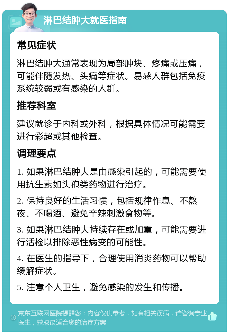 淋巴结肿大就医指南 常见症状 淋巴结肿大通常表现为局部肿块、疼痛或压痛，可能伴随发热、头痛等症状。易感人群包括免疫系统较弱或有感染的人群。 推荐科室 建议就诊于内科或外科，根据具体情况可能需要进行彩超或其他检查。 调理要点 1. 如果淋巴结肿大是由感染引起的，可能需要使用抗生素如头孢类药物进行治疗。 2. 保持良好的生活习惯，包括规律作息、不熬夜、不喝酒、避免辛辣刺激食物等。 3. 如果淋巴结肿大持续存在或加重，可能需要进行活检以排除恶性病变的可能性。 4. 在医生的指导下，合理使用消炎药物可以帮助缓解症状。 5. 注意个人卫生，避免感染的发生和传播。