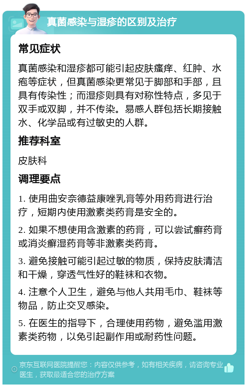 真菌感染与湿疹的区别及治疗 常见症状 真菌感染和湿疹都可能引起皮肤瘙痒、红肿、水疱等症状，但真菌感染更常见于脚部和手部，且具有传染性；而湿疹则具有对称性特点，多见于双手或双脚，并不传染。易感人群包括长期接触水、化学品或有过敏史的人群。 推荐科室 皮肤科 调理要点 1. 使用曲安奈德益康唑乳膏等外用药膏进行治疗，短期内使用激素类药膏是安全的。 2. 如果不想使用含激素的药膏，可以尝试癣药膏或消炎癣湿药膏等非激素类药膏。 3. 避免接触可能引起过敏的物质，保持皮肤清洁和干燥，穿透气性好的鞋袜和衣物。 4. 注意个人卫生，避免与他人共用毛巾、鞋袜等物品，防止交叉感染。 5. 在医生的指导下，合理使用药物，避免滥用激素类药物，以免引起副作用或耐药性问题。