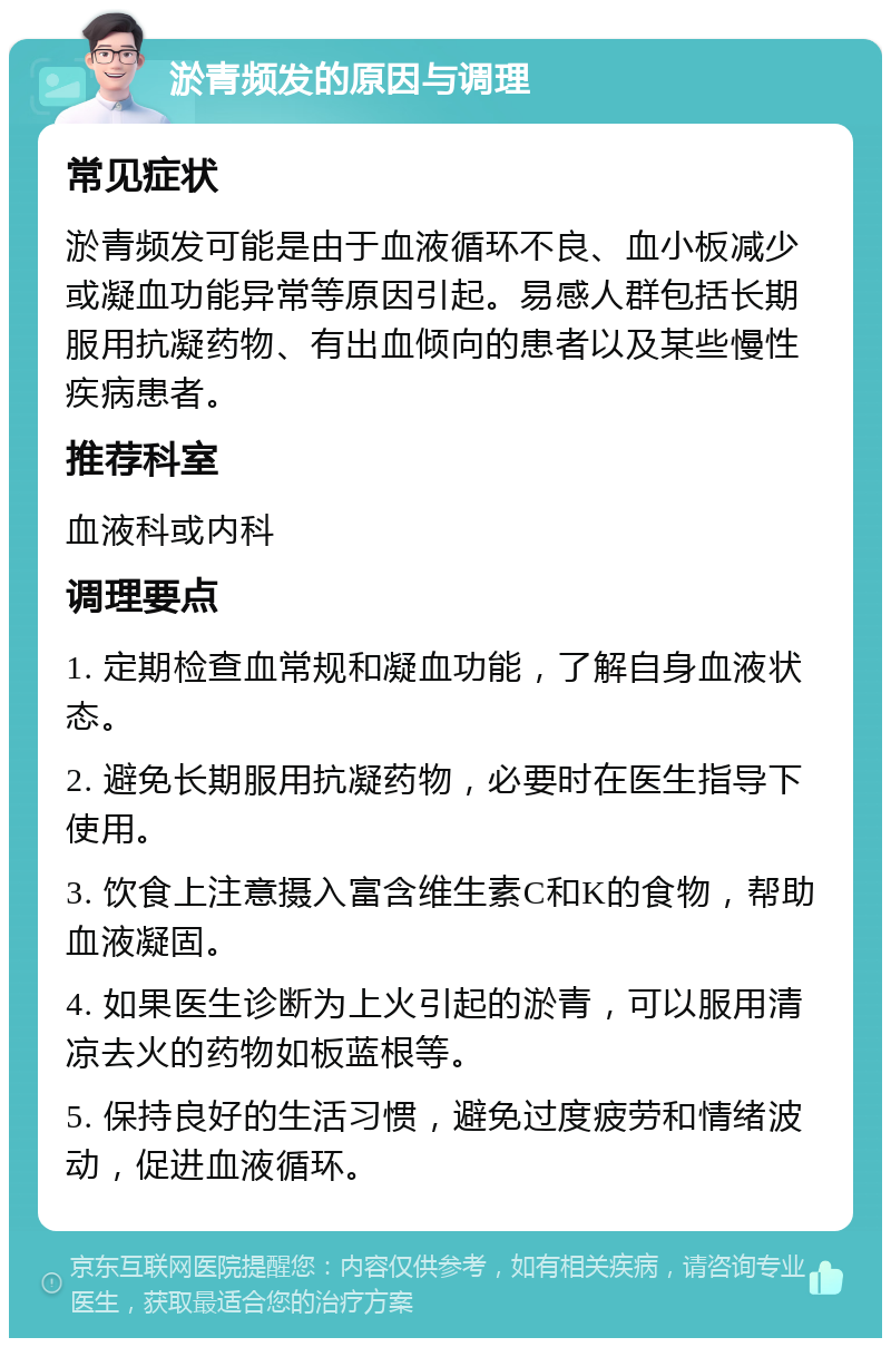 淤青频发的原因与调理 常见症状 淤青频发可能是由于血液循环不良、血小板减少或凝血功能异常等原因引起。易感人群包括长期服用抗凝药物、有出血倾向的患者以及某些慢性疾病患者。 推荐科室 血液科或内科 调理要点 1. 定期检查血常规和凝血功能，了解自身血液状态。 2. 避免长期服用抗凝药物，必要时在医生指导下使用。 3. 饮食上注意摄入富含维生素C和K的食物，帮助血液凝固。 4. 如果医生诊断为上火引起的淤青，可以服用清凉去火的药物如板蓝根等。 5. 保持良好的生活习惯，避免过度疲劳和情绪波动，促进血液循环。