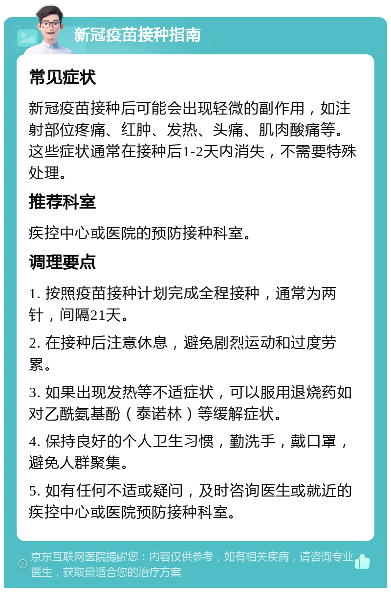 新冠疫苗接种指南 常见症状 新冠疫苗接种后可能会出现轻微的副作用，如注射部位疼痛、红肿、发热、头痛、肌肉酸痛等。这些症状通常在接种后1-2天内消失，不需要特殊处理。 推荐科室 疾控中心或医院的预防接种科室。 调理要点 1. 按照疫苗接种计划完成全程接种，通常为两针，间隔21天。 2. 在接种后注意休息，避免剧烈运动和过度劳累。 3. 如果出现发热等不适症状，可以服用退烧药如对乙酰氨基酚（泰诺林）等缓解症状。 4. 保持良好的个人卫生习惯，勤洗手，戴口罩，避免人群聚集。 5. 如有任何不适或疑问，及时咨询医生或就近的疾控中心或医院预防接种科室。