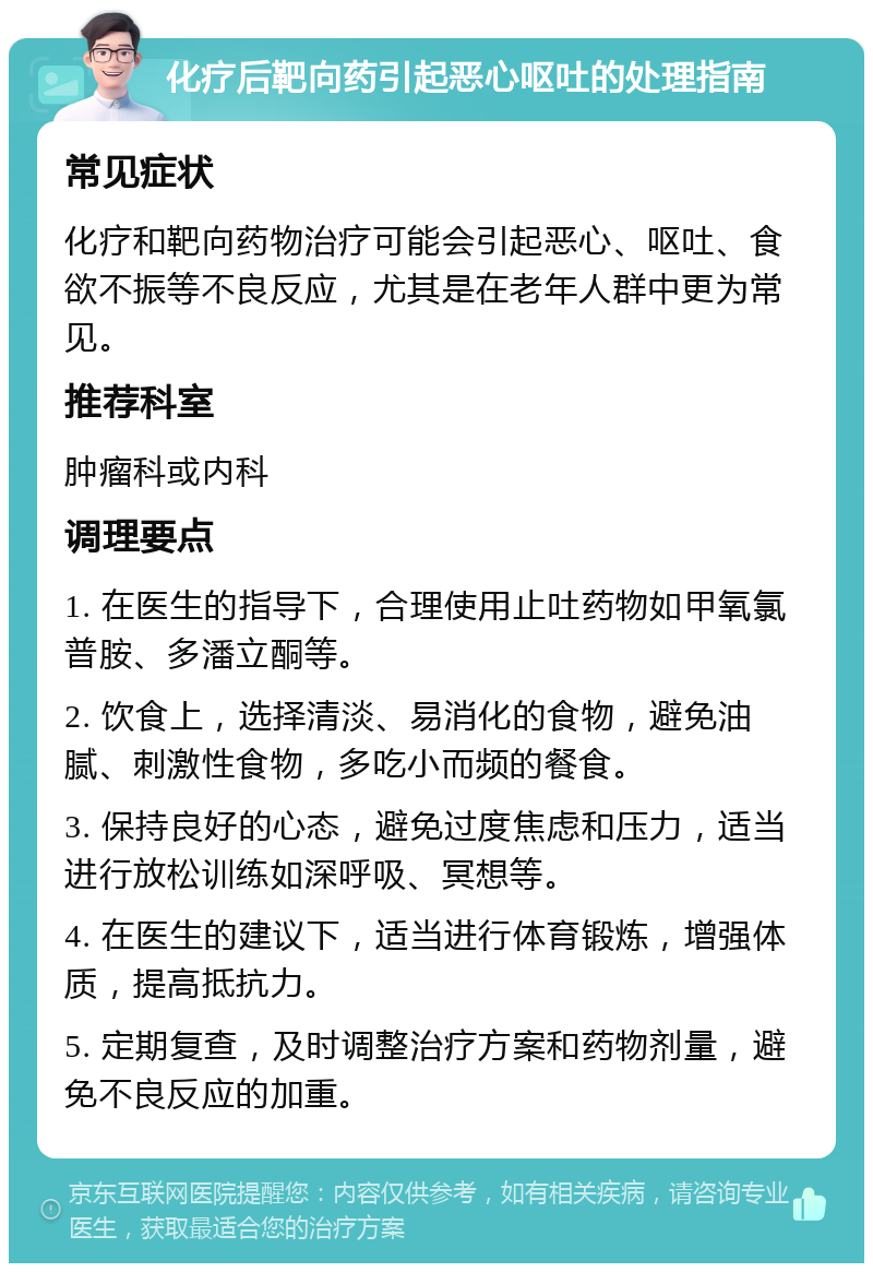 化疗后靶向药引起恶心呕吐的处理指南 常见症状 化疗和靶向药物治疗可能会引起恶心、呕吐、食欲不振等不良反应，尤其是在老年人群中更为常见。 推荐科室 肿瘤科或内科 调理要点 1. 在医生的指导下，合理使用止吐药物如甲氧氯普胺、多潘立酮等。 2. 饮食上，选择清淡、易消化的食物，避免油腻、刺激性食物，多吃小而频的餐食。 3. 保持良好的心态，避免过度焦虑和压力，适当进行放松训练如深呼吸、冥想等。 4. 在医生的建议下，适当进行体育锻炼，增强体质，提高抵抗力。 5. 定期复查，及时调整治疗方案和药物剂量，避免不良反应的加重。