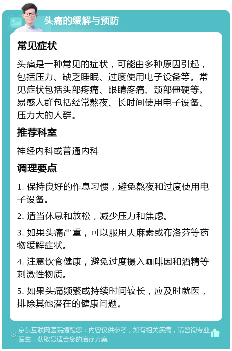 头痛的缓解与预防 常见症状 头痛是一种常见的症状，可能由多种原因引起，包括压力、缺乏睡眠、过度使用电子设备等。常见症状包括头部疼痛、眼睛疼痛、颈部僵硬等。易感人群包括经常熬夜、长时间使用电子设备、压力大的人群。 推荐科室 神经内科或普通内科 调理要点 1. 保持良好的作息习惯，避免熬夜和过度使用电子设备。 2. 适当休息和放松，减少压力和焦虑。 3. 如果头痛严重，可以服用天麻素或布洛芬等药物缓解症状。 4. 注意饮食健康，避免过度摄入咖啡因和酒精等刺激性物质。 5. 如果头痛频繁或持续时间较长，应及时就医，排除其他潜在的健康问题。