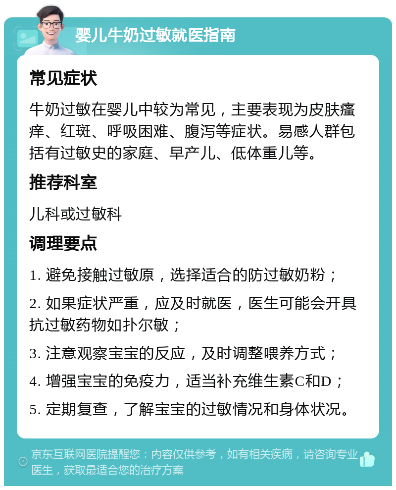 婴儿牛奶过敏就医指南 常见症状 牛奶过敏在婴儿中较为常见，主要表现为皮肤瘙痒、红斑、呼吸困难、腹泻等症状。易感人群包括有过敏史的家庭、早产儿、低体重儿等。 推荐科室 儿科或过敏科 调理要点 1. 避免接触过敏原，选择适合的防过敏奶粉； 2. 如果症状严重，应及时就医，医生可能会开具抗过敏药物如扑尔敏； 3. 注意观察宝宝的反应，及时调整喂养方式； 4. 增强宝宝的免疫力，适当补充维生素C和D； 5. 定期复查，了解宝宝的过敏情况和身体状况。