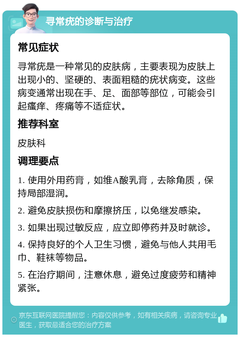 寻常疣的诊断与治疗 常见症状 寻常疣是一种常见的皮肤病，主要表现为皮肤上出现小的、坚硬的、表面粗糙的疣状病变。这些病变通常出现在手、足、面部等部位，可能会引起瘙痒、疼痛等不适症状。 推荐科室 皮肤科 调理要点 1. 使用外用药膏，如维A酸乳膏，去除角质，保持局部湿润。 2. 避免皮肤损伤和摩擦挤压，以免继发感染。 3. 如果出现过敏反应，应立即停药并及时就诊。 4. 保持良好的个人卫生习惯，避免与他人共用毛巾、鞋袜等物品。 5. 在治疗期间，注意休息，避免过度疲劳和精神紧张。