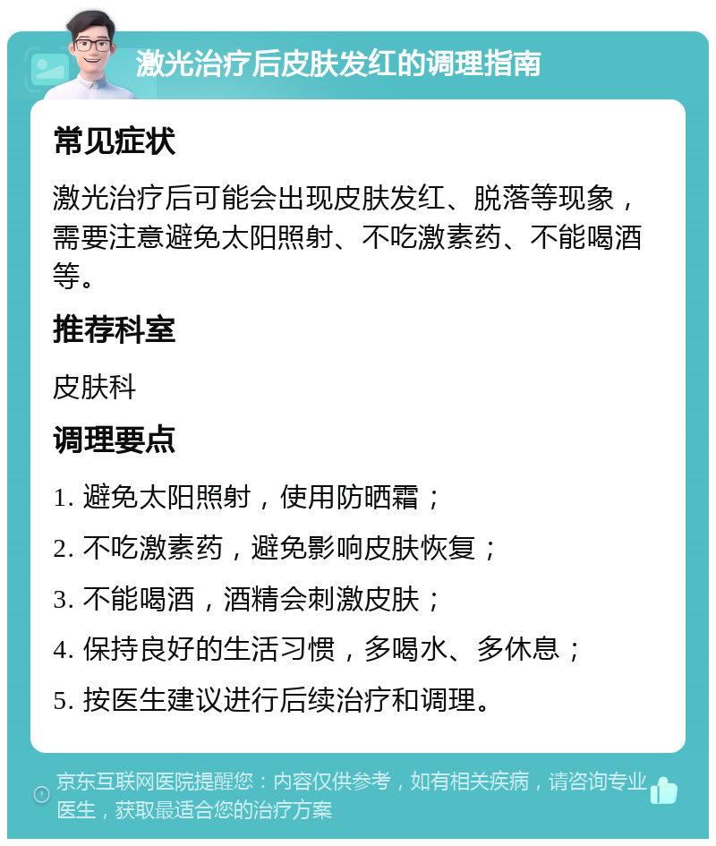 激光治疗后皮肤发红的调理指南 常见症状 激光治疗后可能会出现皮肤发红、脱落等现象，需要注意避免太阳照射、不吃激素药、不能喝酒等。 推荐科室 皮肤科 调理要点 1. 避免太阳照射，使用防晒霜； 2. 不吃激素药，避免影响皮肤恢复； 3. 不能喝酒，酒精会刺激皮肤； 4. 保持良好的生活习惯，多喝水、多休息； 5. 按医生建议进行后续治疗和调理。