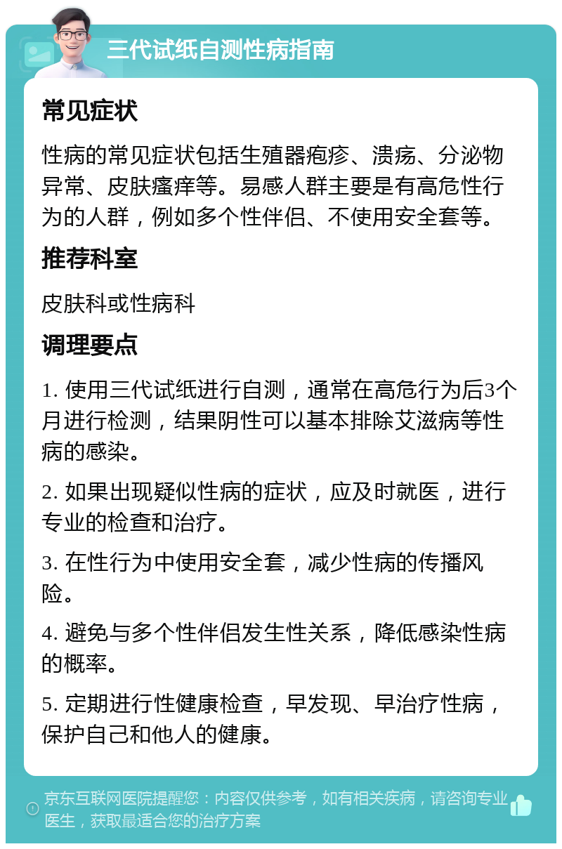 三代试纸自测性病指南 常见症状 性病的常见症状包括生殖器疱疹、溃疡、分泌物异常、皮肤瘙痒等。易感人群主要是有高危性行为的人群，例如多个性伴侣、不使用安全套等。 推荐科室 皮肤科或性病科 调理要点 1. 使用三代试纸进行自测，通常在高危行为后3个月进行检测，结果阴性可以基本排除艾滋病等性病的感染。 2. 如果出现疑似性病的症状，应及时就医，进行专业的检查和治疗。 3. 在性行为中使用安全套，减少性病的传播风险。 4. 避免与多个性伴侣发生性关系，降低感染性病的概率。 5. 定期进行性健康检查，早发现、早治疗性病，保护自己和他人的健康。