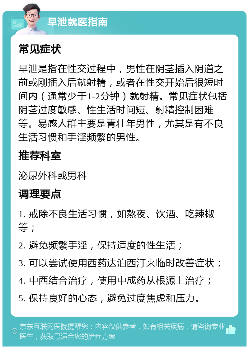 早泄就医指南 常见症状 早泄是指在性交过程中，男性在阴茎插入阴道之前或刚插入后就射精，或者在性交开始后很短时间内（通常少于1-2分钟）就射精。常见症状包括阴茎过度敏感、性生活时间短、射精控制困难等。易感人群主要是青壮年男性，尤其是有不良生活习惯和手淫频繁的男性。 推荐科室 泌尿外科或男科 调理要点 1. 戒除不良生活习惯，如熬夜、饮酒、吃辣椒等； 2. 避免频繁手淫，保持适度的性生活； 3. 可以尝试使用西药达泊西汀来临时改善症状； 4. 中西结合治疗，使用中成药从根源上治疗； 5. 保持良好的心态，避免过度焦虑和压力。