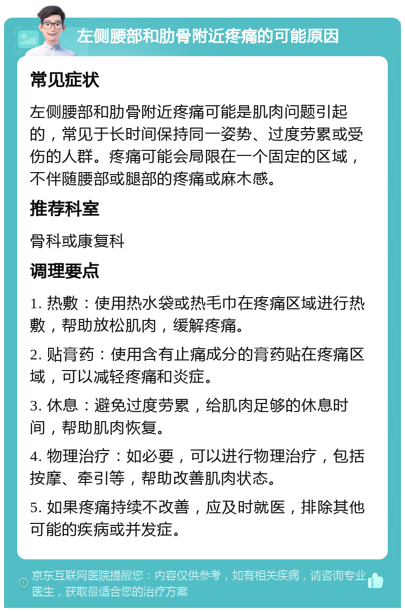 左侧腰部和肋骨附近疼痛的可能原因 常见症状 左侧腰部和肋骨附近疼痛可能是肌肉问题引起的，常见于长时间保持同一姿势、过度劳累或受伤的人群。疼痛可能会局限在一个固定的区域，不伴随腰部或腿部的疼痛或麻木感。 推荐科室 骨科或康复科 调理要点 1. 热敷：使用热水袋或热毛巾在疼痛区域进行热敷，帮助放松肌肉，缓解疼痛。 2. 贴膏药：使用含有止痛成分的膏药贴在疼痛区域，可以减轻疼痛和炎症。 3. 休息：避免过度劳累，给肌肉足够的休息时间，帮助肌肉恢复。 4. 物理治疗：如必要，可以进行物理治疗，包括按摩、牵引等，帮助改善肌肉状态。 5. 如果疼痛持续不改善，应及时就医，排除其他可能的疾病或并发症。