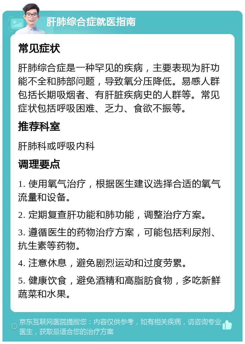 肝肺综合症就医指南 常见症状 肝肺综合症是一种罕见的疾病，主要表现为肝功能不全和肺部问题，导致氧分压降低。易感人群包括长期吸烟者、有肝脏疾病史的人群等。常见症状包括呼吸困难、乏力、食欲不振等。 推荐科室 肝肺科或呼吸内科 调理要点 1. 使用氧气治疗，根据医生建议选择合适的氧气流量和设备。 2. 定期复查肝功能和肺功能，调整治疗方案。 3. 遵循医生的药物治疗方案，可能包括利尿剂、抗生素等药物。 4. 注意休息，避免剧烈运动和过度劳累。 5. 健康饮食，避免酒精和高脂肪食物，多吃新鲜蔬菜和水果。