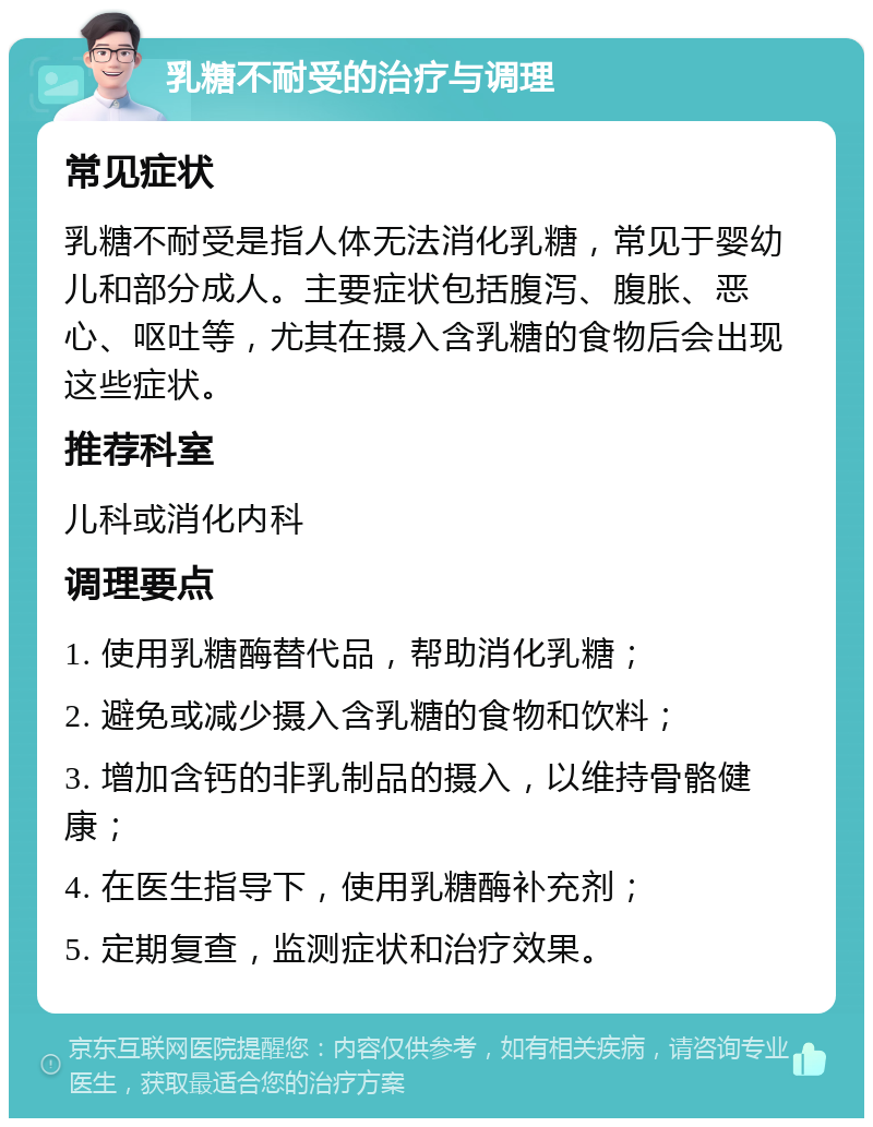 乳糖不耐受的治疗与调理 常见症状 乳糖不耐受是指人体无法消化乳糖，常见于婴幼儿和部分成人。主要症状包括腹泻、腹胀、恶心、呕吐等，尤其在摄入含乳糖的食物后会出现这些症状。 推荐科室 儿科或消化内科 调理要点 1. 使用乳糖酶替代品，帮助消化乳糖； 2. 避免或减少摄入含乳糖的食物和饮料； 3. 增加含钙的非乳制品的摄入，以维持骨骼健康； 4. 在医生指导下，使用乳糖酶补充剂； 5. 定期复查，监测症状和治疗效果。