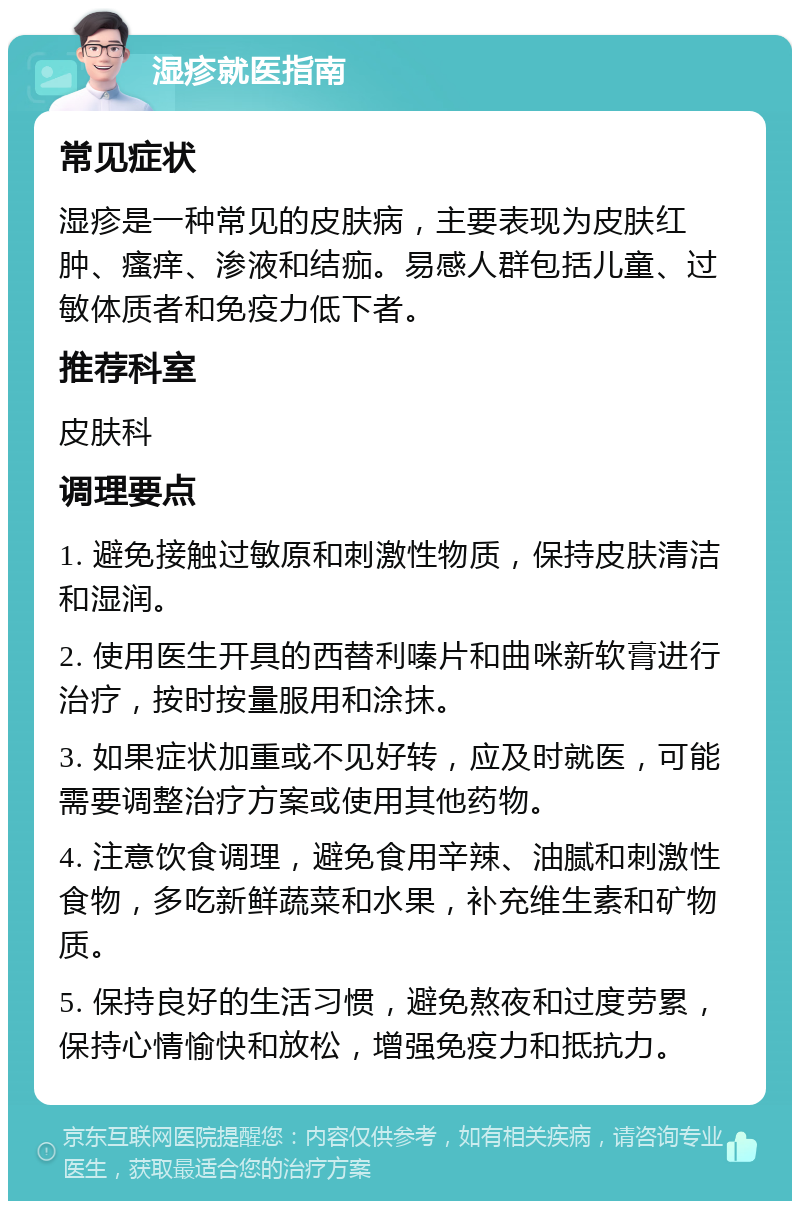 湿疹就医指南 常见症状 湿疹是一种常见的皮肤病，主要表现为皮肤红肿、瘙痒、渗液和结痂。易感人群包括儿童、过敏体质者和免疫力低下者。 推荐科室 皮肤科 调理要点 1. 避免接触过敏原和刺激性物质，保持皮肤清洁和湿润。 2. 使用医生开具的西替利嗪片和曲咪新软膏进行治疗，按时按量服用和涂抹。 3. 如果症状加重或不见好转，应及时就医，可能需要调整治疗方案或使用其他药物。 4. 注意饮食调理，避免食用辛辣、油腻和刺激性食物，多吃新鲜蔬菜和水果，补充维生素和矿物质。 5. 保持良好的生活习惯，避免熬夜和过度劳累，保持心情愉快和放松，增强免疫力和抵抗力。