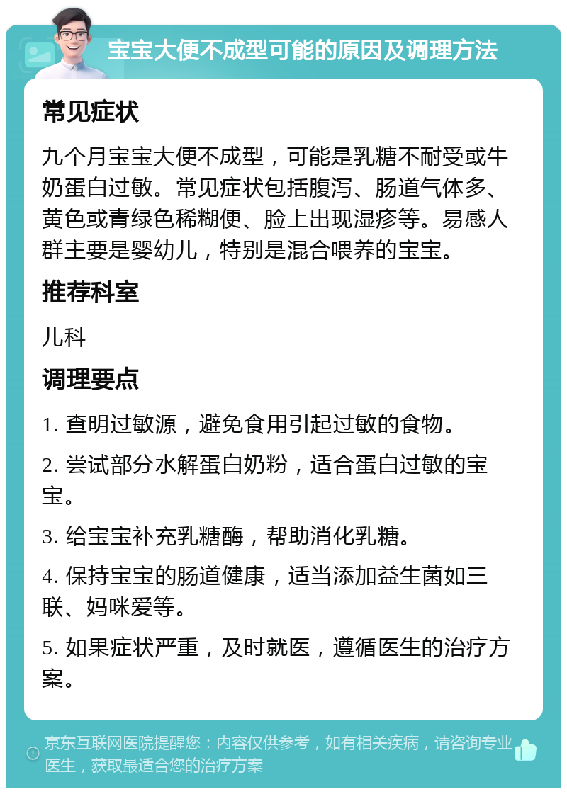 宝宝大便不成型可能的原因及调理方法 常见症状 九个月宝宝大便不成型，可能是乳糖不耐受或牛奶蛋白过敏。常见症状包括腹泻、肠道气体多、黄色或青绿色稀糊便、脸上出现湿疹等。易感人群主要是婴幼儿，特别是混合喂养的宝宝。 推荐科室 儿科 调理要点 1. 查明过敏源，避免食用引起过敏的食物。 2. 尝试部分水解蛋白奶粉，适合蛋白过敏的宝宝。 3. 给宝宝补充乳糖酶，帮助消化乳糖。 4. 保持宝宝的肠道健康，适当添加益生菌如三联、妈咪爱等。 5. 如果症状严重，及时就医，遵循医生的治疗方案。