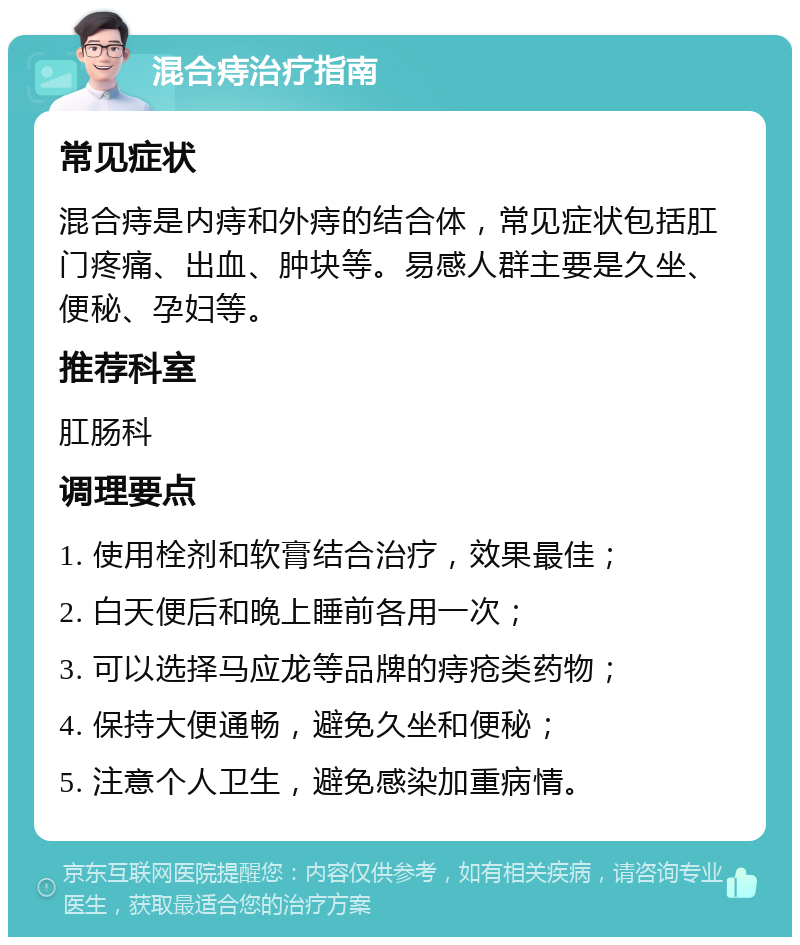 混合痔治疗指南 常见症状 混合痔是内痔和外痔的结合体，常见症状包括肛门疼痛、出血、肿块等。易感人群主要是久坐、便秘、孕妇等。 推荐科室 肛肠科 调理要点 1. 使用栓剂和软膏结合治疗，效果最佳； 2. 白天便后和晚上睡前各用一次； 3. 可以选择马应龙等品牌的痔疮类药物； 4. 保持大便通畅，避免久坐和便秘； 5. 注意个人卫生，避免感染加重病情。