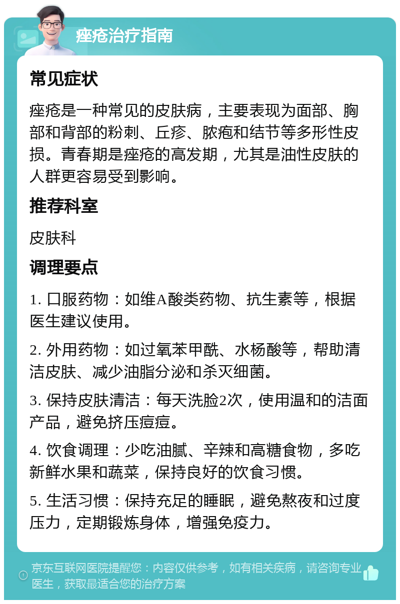 痤疮治疗指南 常见症状 痤疮是一种常见的皮肤病，主要表现为面部、胸部和背部的粉刺、丘疹、脓疱和结节等多形性皮损。青春期是痤疮的高发期，尤其是油性皮肤的人群更容易受到影响。 推荐科室 皮肤科 调理要点 1. 口服药物：如维A酸类药物、抗生素等，根据医生建议使用。 2. 外用药物：如过氧苯甲酰、水杨酸等，帮助清洁皮肤、减少油脂分泌和杀灭细菌。 3. 保持皮肤清洁：每天洗脸2次，使用温和的洁面产品，避免挤压痘痘。 4. 饮食调理：少吃油腻、辛辣和高糖食物，多吃新鲜水果和蔬菜，保持良好的饮食习惯。 5. 生活习惯：保持充足的睡眠，避免熬夜和过度压力，定期锻炼身体，增强免疫力。