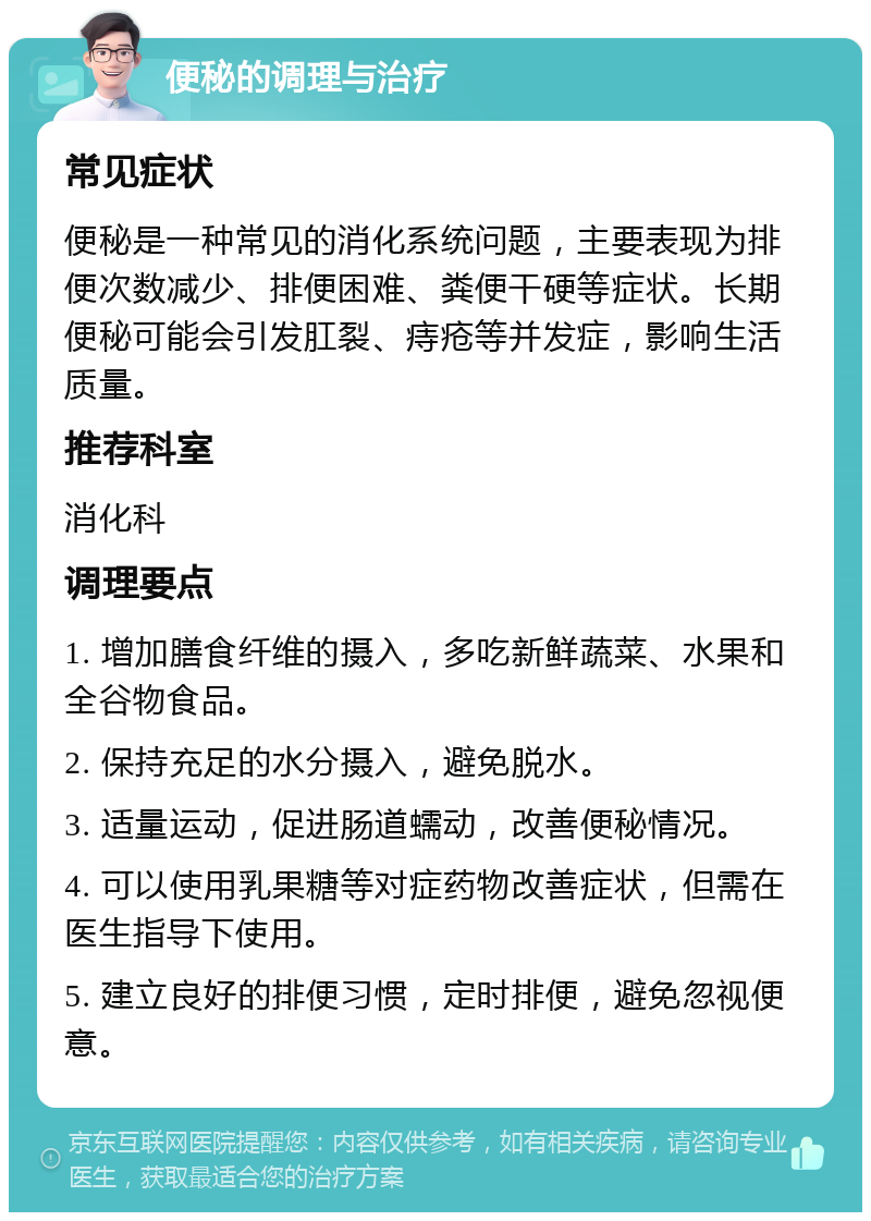 便秘的调理与治疗 常见症状 便秘是一种常见的消化系统问题，主要表现为排便次数减少、排便困难、粪便干硬等症状。长期便秘可能会引发肛裂、痔疮等并发症，影响生活质量。 推荐科室 消化科 调理要点 1. 增加膳食纤维的摄入，多吃新鲜蔬菜、水果和全谷物食品。 2. 保持充足的水分摄入，避免脱水。 3. 适量运动，促进肠道蠕动，改善便秘情况。 4. 可以使用乳果糖等对症药物改善症状，但需在医生指导下使用。 5. 建立良好的排便习惯，定时排便，避免忽视便意。