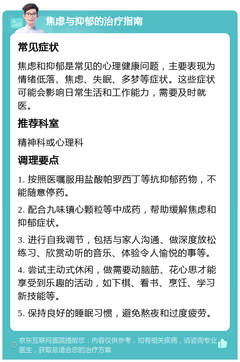 焦虑与抑郁的治疗指南 常见症状 焦虑和抑郁是常见的心理健康问题，主要表现为情绪低落、焦虑、失眠、多梦等症状。这些症状可能会影响日常生活和工作能力，需要及时就医。 推荐科室 精神科或心理科 调理要点 1. 按照医嘱服用盐酸帕罗西丁等抗抑郁药物，不能随意停药。 2. 配合九味镇心颗粒等中成药，帮助缓解焦虑和抑郁症状。 3. 进行自我调节，包括与家人沟通、做深度放松练习、欣赏动听的音乐、体验令人愉悦的事等。 4. 尝试主动式休闲，做需要动脑筋、花心思才能享受到乐趣的活动，如下棋、看书、烹饪、学习新技能等。 5. 保持良好的睡眠习惯，避免熬夜和过度疲劳。