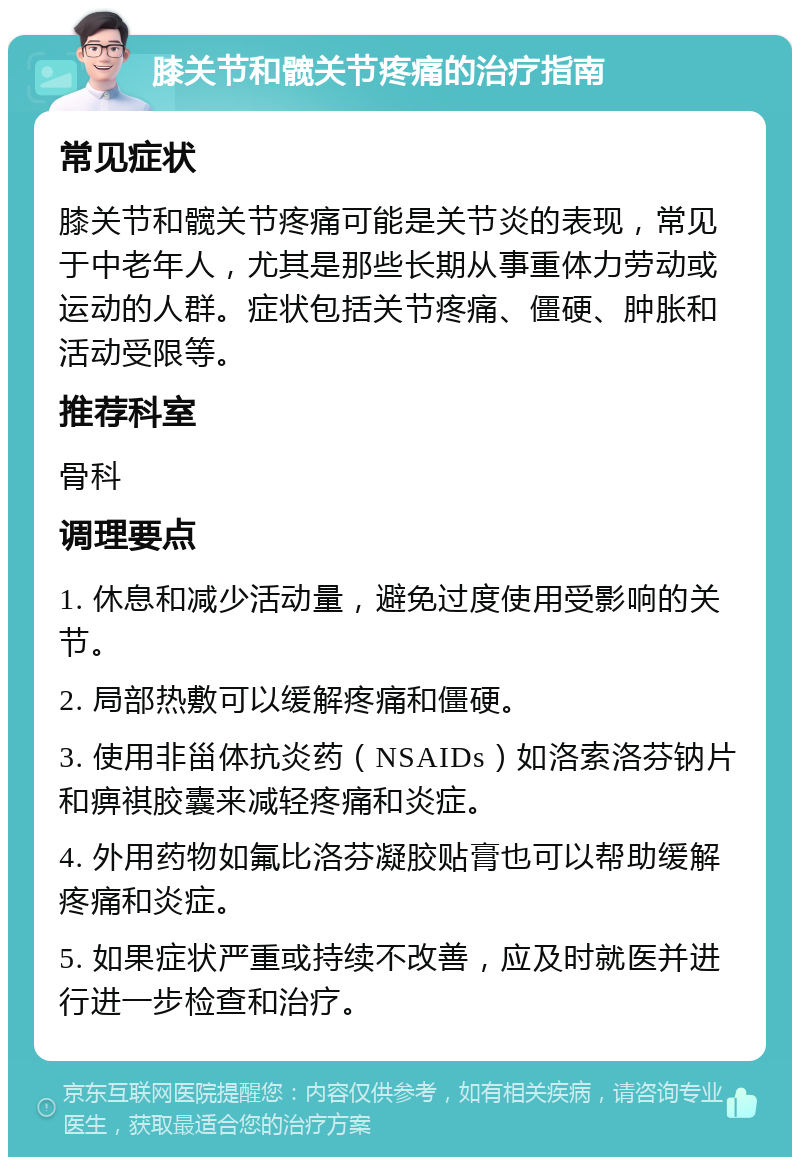 膝关节和髋关节疼痛的治疗指南 常见症状 膝关节和髋关节疼痛可能是关节炎的表现，常见于中老年人，尤其是那些长期从事重体力劳动或运动的人群。症状包括关节疼痛、僵硬、肿胀和活动受限等。 推荐科室 骨科 调理要点 1. 休息和减少活动量，避免过度使用受影响的关节。 2. 局部热敷可以缓解疼痛和僵硬。 3. 使用非甾体抗炎药（NSAIDs）如洛索洛芬钠片和痹祺胶囊来减轻疼痛和炎症。 4. 外用药物如氟比洛芬凝胶贴膏也可以帮助缓解疼痛和炎症。 5. 如果症状严重或持续不改善，应及时就医并进行进一步检查和治疗。