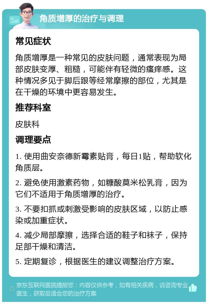 角质增厚的治疗与调理 常见症状 角质增厚是一种常见的皮肤问题，通常表现为局部皮肤变厚、粗糙，可能伴有轻微的瘙痒感。这种情况多见于脚后跟等经常摩擦的部位，尤其是在干燥的环境中更容易发生。 推荐科室 皮肤科 调理要点 1. 使用曲安奈德新霉素贴膏，每日1贴，帮助软化角质层。 2. 避免使用激素药物，如糠酸莫米松乳膏，因为它们不适用于角质增厚的治疗。 3. 不要扣抓或刺激受影响的皮肤区域，以防止感染或加重症状。 4. 减少局部摩擦，选择合适的鞋子和袜子，保持足部干燥和清洁。 5. 定期复诊，根据医生的建议调整治疗方案。