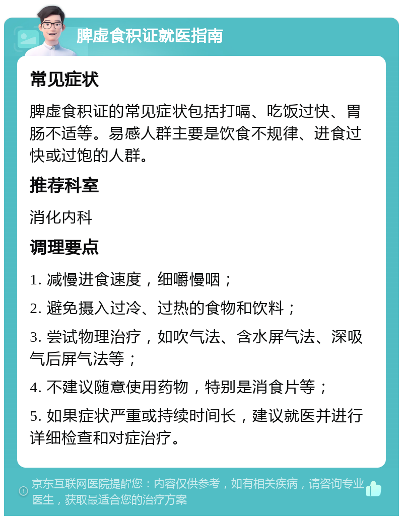 脾虚食积证就医指南 常见症状 脾虚食积证的常见症状包括打嗝、吃饭过快、胃肠不适等。易感人群主要是饮食不规律、进食过快或过饱的人群。 推荐科室 消化内科 调理要点 1. 减慢进食速度，细嚼慢咽； 2. 避免摄入过冷、过热的食物和饮料； 3. 尝试物理治疗，如吹气法、含水屏气法、深吸气后屏气法等； 4. 不建议随意使用药物，特别是消食片等； 5. 如果症状严重或持续时间长，建议就医并进行详细检查和对症治疗。