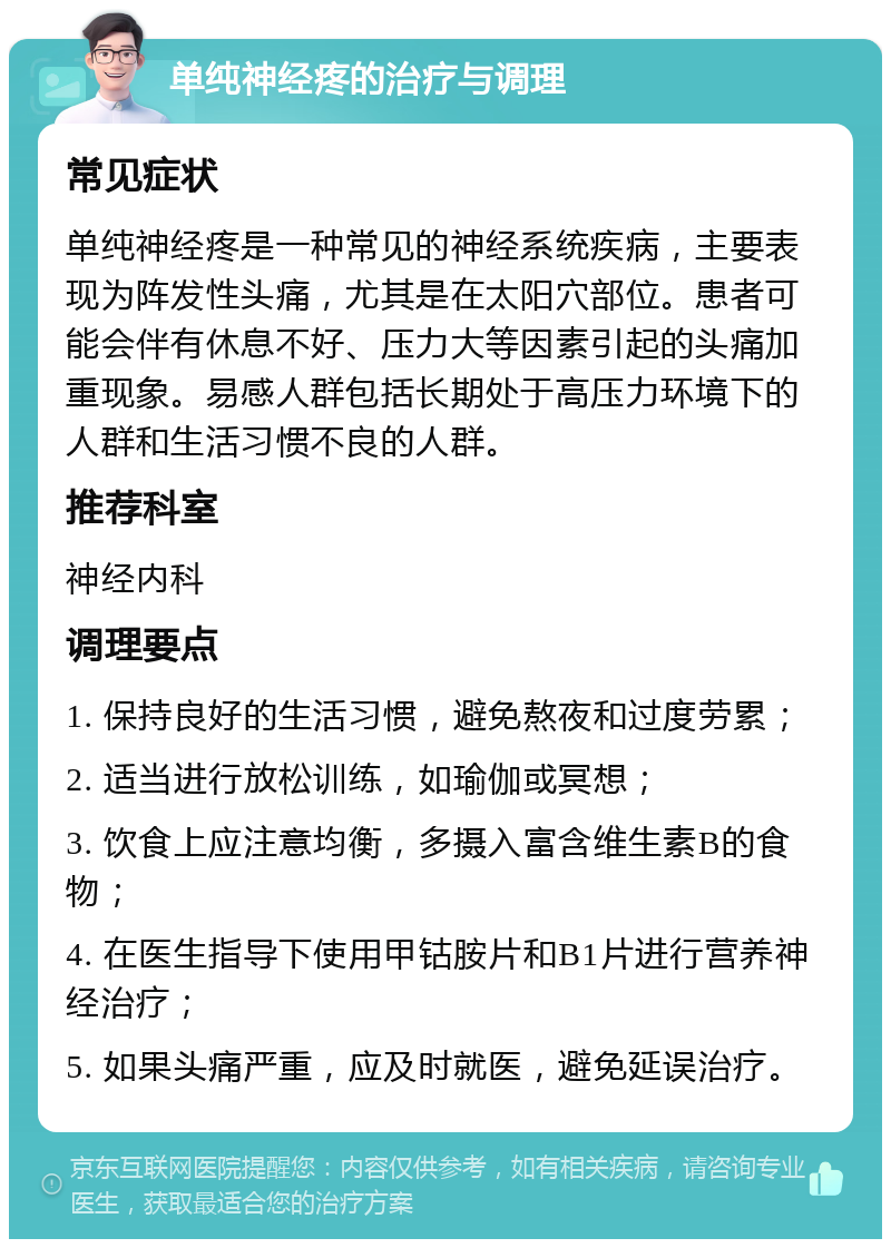 单纯神经疼的治疗与调理 常见症状 单纯神经疼是一种常见的神经系统疾病，主要表现为阵发性头痛，尤其是在太阳穴部位。患者可能会伴有休息不好、压力大等因素引起的头痛加重现象。易感人群包括长期处于高压力环境下的人群和生活习惯不良的人群。 推荐科室 神经内科 调理要点 1. 保持良好的生活习惯，避免熬夜和过度劳累； 2. 适当进行放松训练，如瑜伽或冥想； 3. 饮食上应注意均衡，多摄入富含维生素B的食物； 4. 在医生指导下使用甲钴胺片和B1片进行营养神经治疗； 5. 如果头痛严重，应及时就医，避免延误治疗。