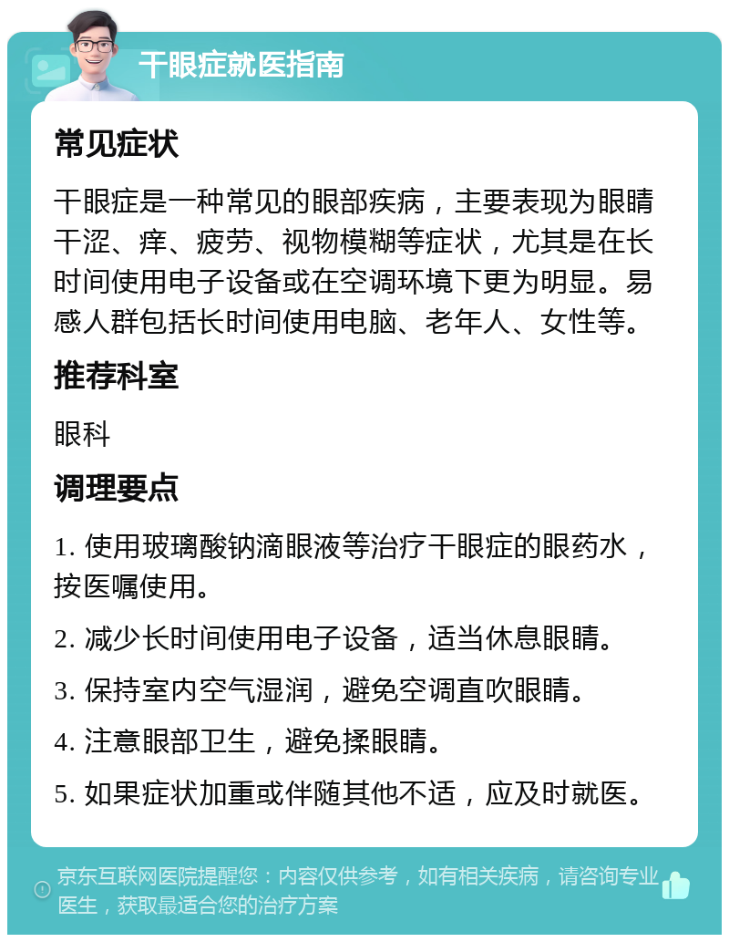 干眼症就医指南 常见症状 干眼症是一种常见的眼部疾病，主要表现为眼睛干涩、痒、疲劳、视物模糊等症状，尤其是在长时间使用电子设备或在空调环境下更为明显。易感人群包括长时间使用电脑、老年人、女性等。 推荐科室 眼科 调理要点 1. 使用玻璃酸钠滴眼液等治疗干眼症的眼药水，按医嘱使用。 2. 减少长时间使用电子设备，适当休息眼睛。 3. 保持室内空气湿润，避免空调直吹眼睛。 4. 注意眼部卫生，避免揉眼睛。 5. 如果症状加重或伴随其他不适，应及时就医。