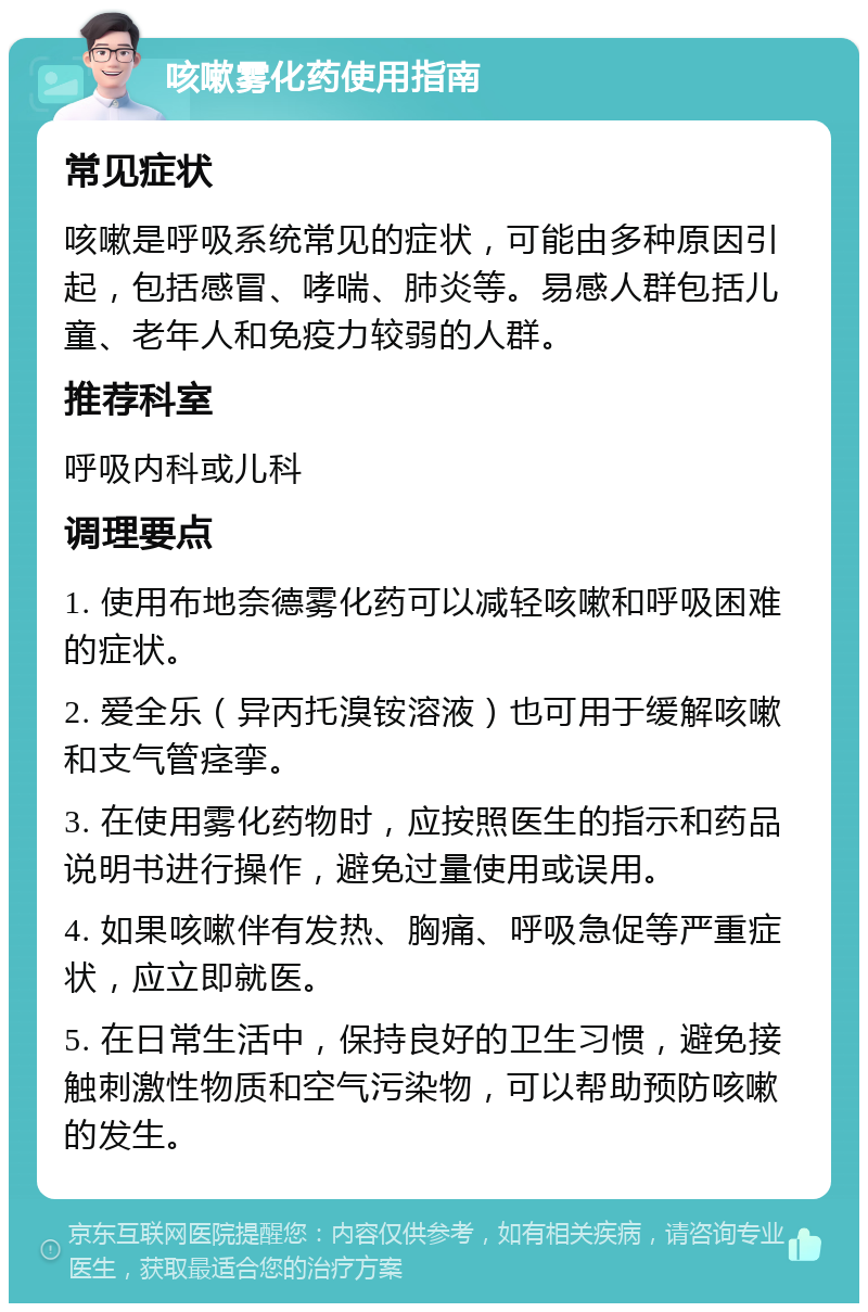 咳嗽雾化药使用指南 常见症状 咳嗽是呼吸系统常见的症状，可能由多种原因引起，包括感冒、哮喘、肺炎等。易感人群包括儿童、老年人和免疫力较弱的人群。 推荐科室 呼吸内科或儿科 调理要点 1. 使用布地奈德雾化药可以减轻咳嗽和呼吸困难的症状。 2. 爱全乐（异丙托溴铵溶液）也可用于缓解咳嗽和支气管痉挛。 3. 在使用雾化药物时，应按照医生的指示和药品说明书进行操作，避免过量使用或误用。 4. 如果咳嗽伴有发热、胸痛、呼吸急促等严重症状，应立即就医。 5. 在日常生活中，保持良好的卫生习惯，避免接触刺激性物质和空气污染物，可以帮助预防咳嗽的发生。