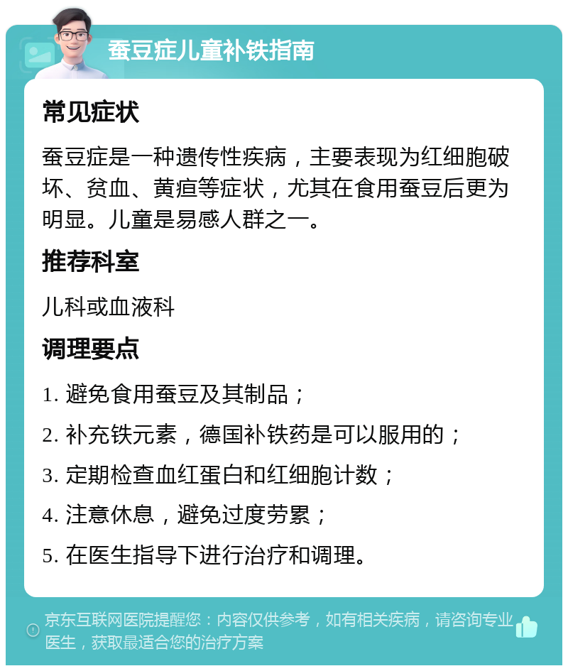 蚕豆症儿童补铁指南 常见症状 蚕豆症是一种遗传性疾病，主要表现为红细胞破坏、贫血、黄疸等症状，尤其在食用蚕豆后更为明显。儿童是易感人群之一。 推荐科室 儿科或血液科 调理要点 1. 避免食用蚕豆及其制品； 2. 补充铁元素，德国补铁药是可以服用的； 3. 定期检查血红蛋白和红细胞计数； 4. 注意休息，避免过度劳累； 5. 在医生指导下进行治疗和调理。