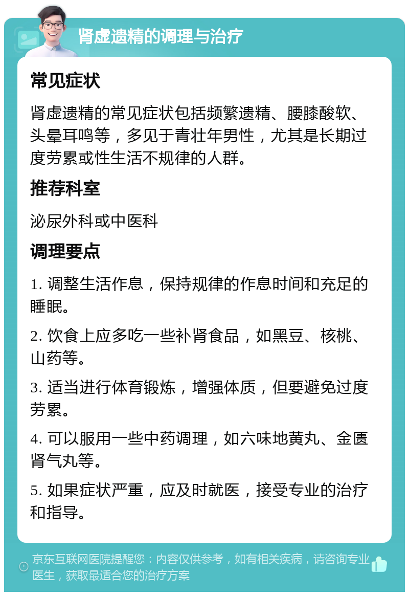 肾虚遗精的调理与治疗 常见症状 肾虚遗精的常见症状包括频繁遗精、腰膝酸软、头晕耳鸣等，多见于青壮年男性，尤其是长期过度劳累或性生活不规律的人群。 推荐科室 泌尿外科或中医科 调理要点 1. 调整生活作息，保持规律的作息时间和充足的睡眠。 2. 饮食上应多吃一些补肾食品，如黑豆、核桃、山药等。 3. 适当进行体育锻炼，增强体质，但要避免过度劳累。 4. 可以服用一些中药调理，如六味地黄丸、金匮肾气丸等。 5. 如果症状严重，应及时就医，接受专业的治疗和指导。