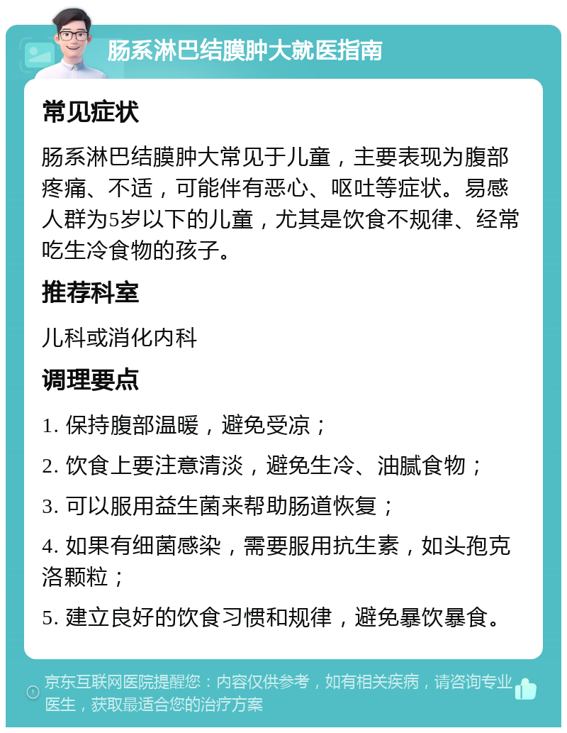 肠系淋巴结膜肿大就医指南 常见症状 肠系淋巴结膜肿大常见于儿童，主要表现为腹部疼痛、不适，可能伴有恶心、呕吐等症状。易感人群为5岁以下的儿童，尤其是饮食不规律、经常吃生冷食物的孩子。 推荐科室 儿科或消化内科 调理要点 1. 保持腹部温暖，避免受凉； 2. 饮食上要注意清淡，避免生冷、油腻食物； 3. 可以服用益生菌来帮助肠道恢复； 4. 如果有细菌感染，需要服用抗生素，如头孢克洛颗粒； 5. 建立良好的饮食习惯和规律，避免暴饮暴食。