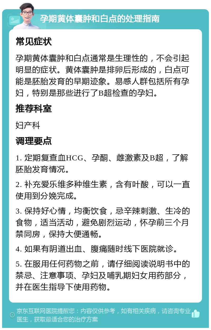 孕期黄体囊肿和白点的处理指南 常见症状 孕期黄体囊肿和白点通常是生理性的，不会引起明显的症状。黄体囊肿是排卵后形成的，白点可能是胚胎发育的早期迹象。易感人群包括所有孕妇，特别是那些进行了B超检查的孕妇。 推荐科室 妇产科 调理要点 1. 定期复查血HCG、孕酮、雌激素及B超，了解胚胎发育情况。 2. 补充爱乐维多种维生素，含有叶酸，可以一直使用到分娩完成。 3. 保持好心情，均衡饮食，忌辛辣刺激、生冷的食物，适当活动，避免剧烈运动，怀孕前三个月禁同房，保持大便通畅。 4. 如果有阴道出血、腹痛随时线下医院就诊。 5. 在服用任何药物之前，请仔细阅读说明书中的禁忌、注意事项、孕妇及哺乳期妇女用药部分，并在医生指导下使用药物。