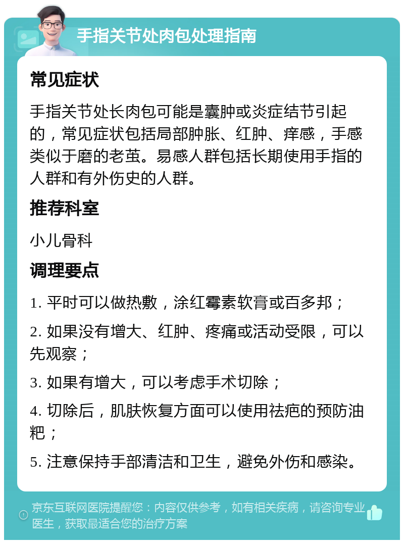 手指关节处肉包处理指南 常见症状 手指关节处长肉包可能是囊肿或炎症结节引起的，常见症状包括局部肿胀、红肿、痒感，手感类似于磨的老茧。易感人群包括长期使用手指的人群和有外伤史的人群。 推荐科室 小儿骨科 调理要点 1. 平时可以做热敷，涂红霉素软膏或百多邦； 2. 如果没有增大、红肿、疼痛或活动受限，可以先观察； 3. 如果有增大，可以考虑手术切除； 4. 切除后，肌肤恢复方面可以使用祛疤的预防油粑； 5. 注意保持手部清洁和卫生，避免外伤和感染。