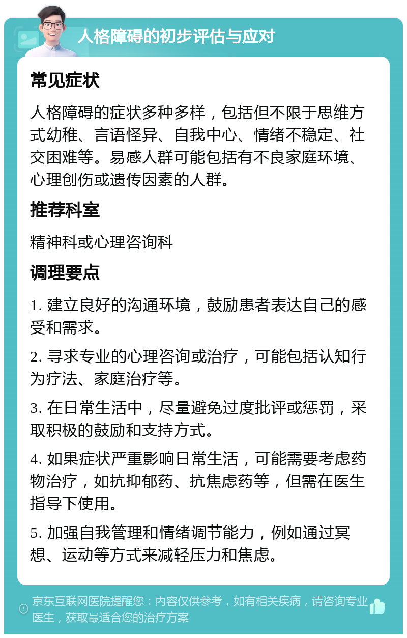 人格障碍的初步评估与应对 常见症状 人格障碍的症状多种多样，包括但不限于思维方式幼稚、言语怪异、自我中心、情绪不稳定、社交困难等。易感人群可能包括有不良家庭环境、心理创伤或遗传因素的人群。 推荐科室 精神科或心理咨询科 调理要点 1. 建立良好的沟通环境，鼓励患者表达自己的感受和需求。 2. 寻求专业的心理咨询或治疗，可能包括认知行为疗法、家庭治疗等。 3. 在日常生活中，尽量避免过度批评或惩罚，采取积极的鼓励和支持方式。 4. 如果症状严重影响日常生活，可能需要考虑药物治疗，如抗抑郁药、抗焦虑药等，但需在医生指导下使用。 5. 加强自我管理和情绪调节能力，例如通过冥想、运动等方式来减轻压力和焦虑。