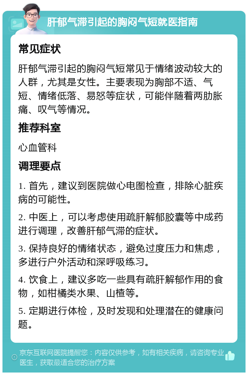 肝郁气滞引起的胸闷气短就医指南 常见症状 肝郁气滞引起的胸闷气短常见于情绪波动较大的人群，尤其是女性。主要表现为胸部不适、气短、情绪低落、易怒等症状，可能伴随着两肋胀痛、叹气等情况。 推荐科室 心血管科 调理要点 1. 首先，建议到医院做心电图检查，排除心脏疾病的可能性。 2. 中医上，可以考虑使用疏肝解郁胶囊等中成药进行调理，改善肝郁气滞的症状。 3. 保持良好的情绪状态，避免过度压力和焦虑，多进行户外活动和深呼吸练习。 4. 饮食上，建议多吃一些具有疏肝解郁作用的食物，如柑橘类水果、山楂等。 5. 定期进行体检，及时发现和处理潜在的健康问题。