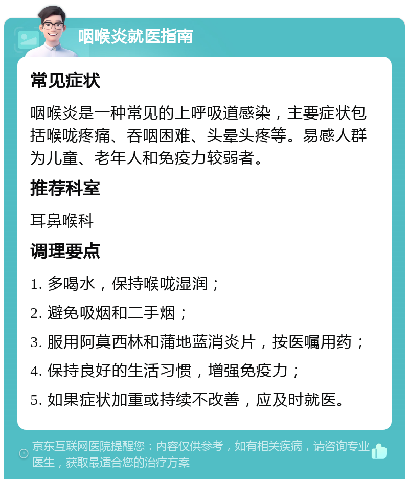 咽喉炎就医指南 常见症状 咽喉炎是一种常见的上呼吸道感染，主要症状包括喉咙疼痛、吞咽困难、头晕头疼等。易感人群为儿童、老年人和免疫力较弱者。 推荐科室 耳鼻喉科 调理要点 1. 多喝水，保持喉咙湿润； 2. 避免吸烟和二手烟； 3. 服用阿莫西林和蒲地蓝消炎片，按医嘱用药； 4. 保持良好的生活习惯，增强免疫力； 5. 如果症状加重或持续不改善，应及时就医。